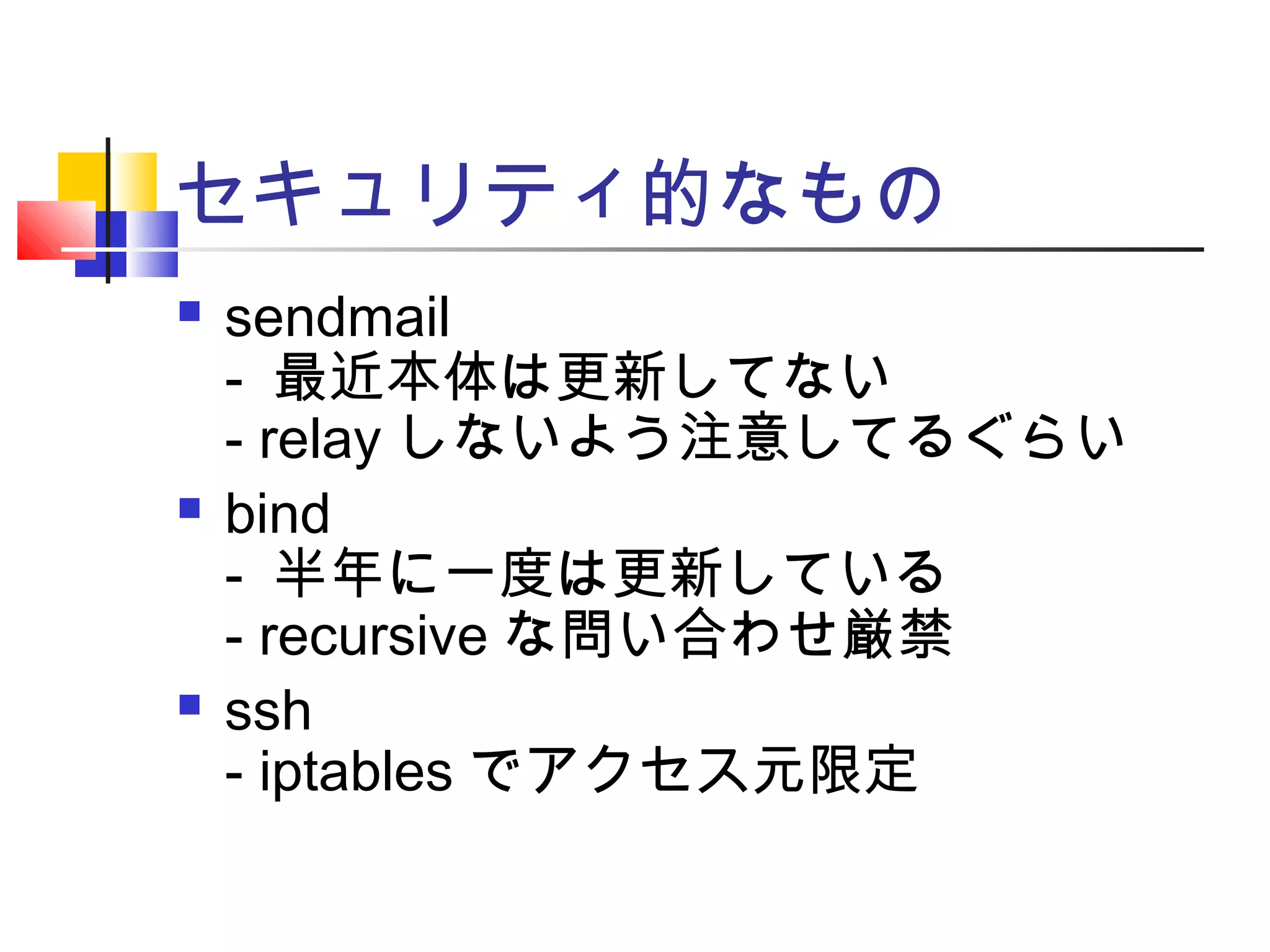 セキュリティ的なもの
 sendmail
- 最近本体は更新してない
- relay しないよう注意してるぐらい
 bind
- 半年に一度は更新している
- recursive な問い合わせ厳禁
 ssh
- iptables でアクセス元限定
 