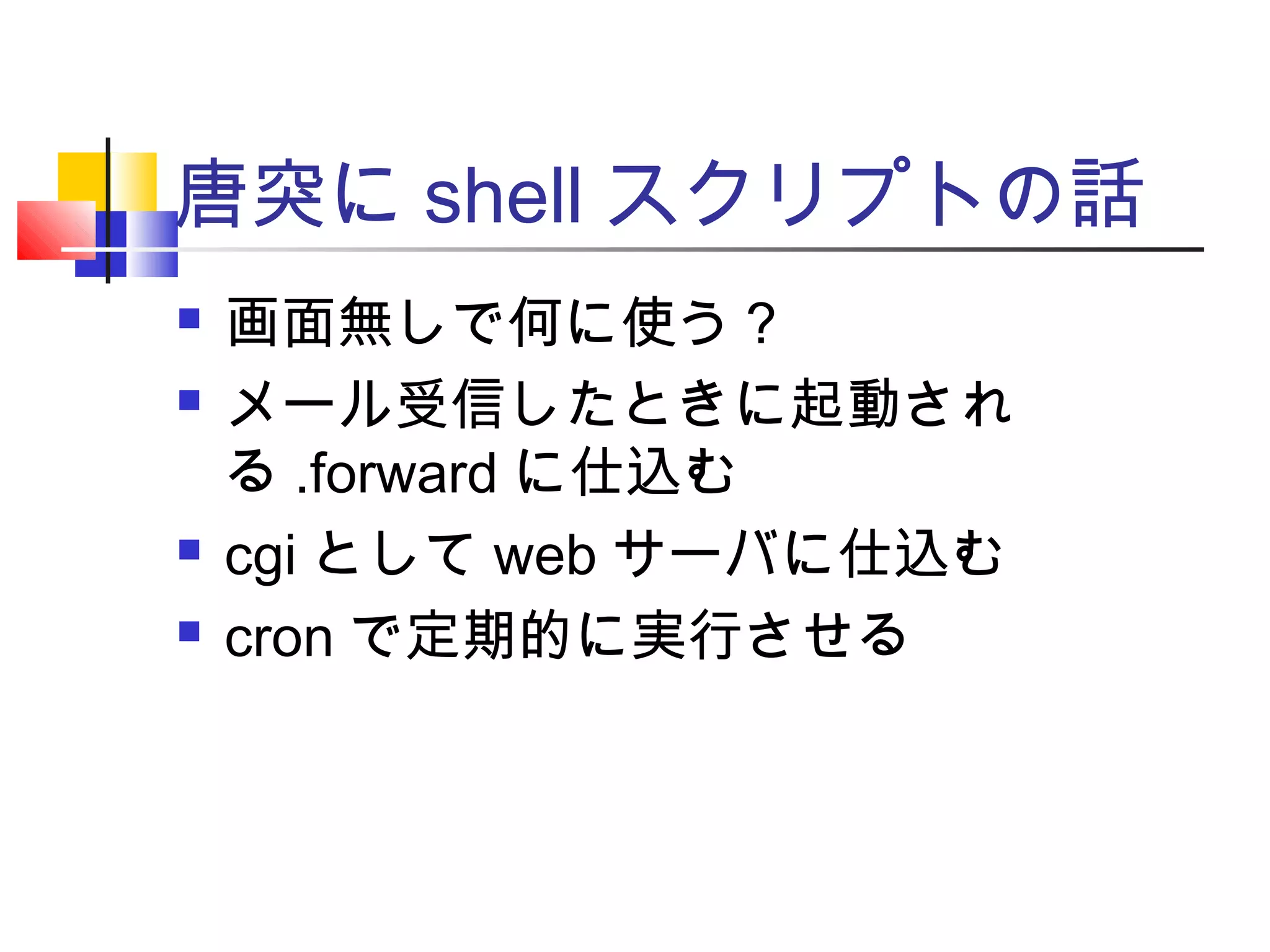 唐突に shell スクリプトの話
 画面無しで何に使う？
 メール受信したときに起動され
る .forward に仕込む
 cgi として web サーバに仕込む
 cron で定期的に実行させる
 