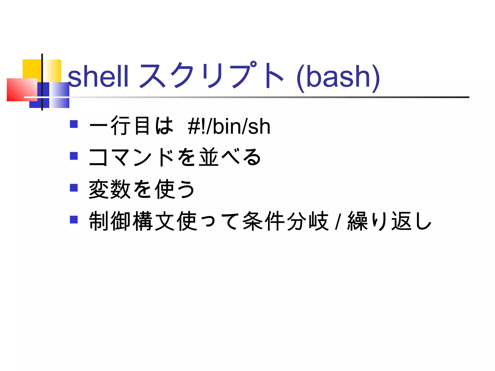 shell スクリプト (bash)
 一行目は #!/bin/sh
 コマンドを並べる
 変数を使う
 制御構文使って条件分岐 / 繰り返し
 