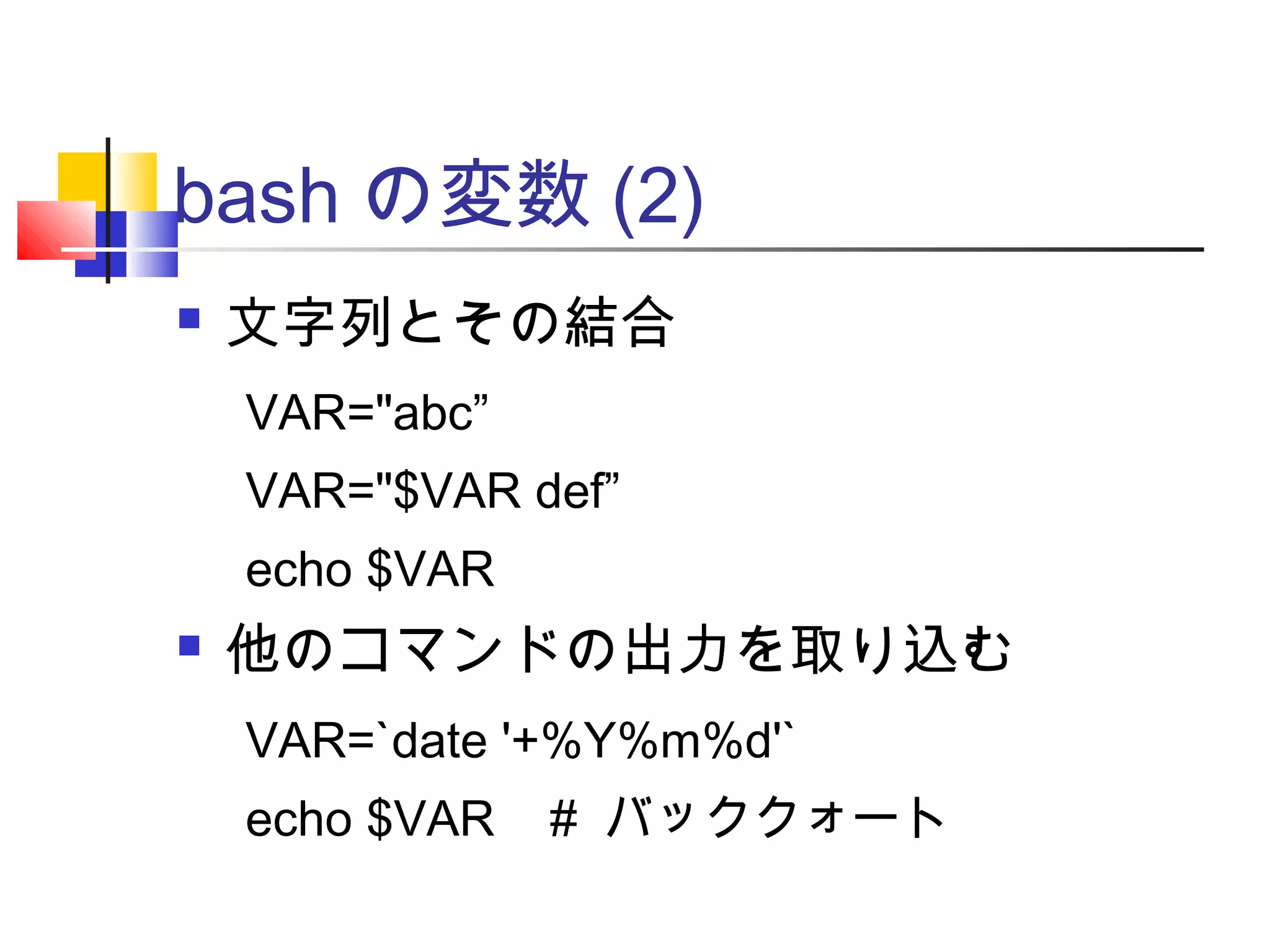 bash の変数 (2)
 文字列とその結合
 他のコマンドの出力を取り込む
VAR="abc”
VAR="$VAR def”
echo $VAR
VAR=`date '+%Y%m%d'`
echo $VAR # バッククォート
 