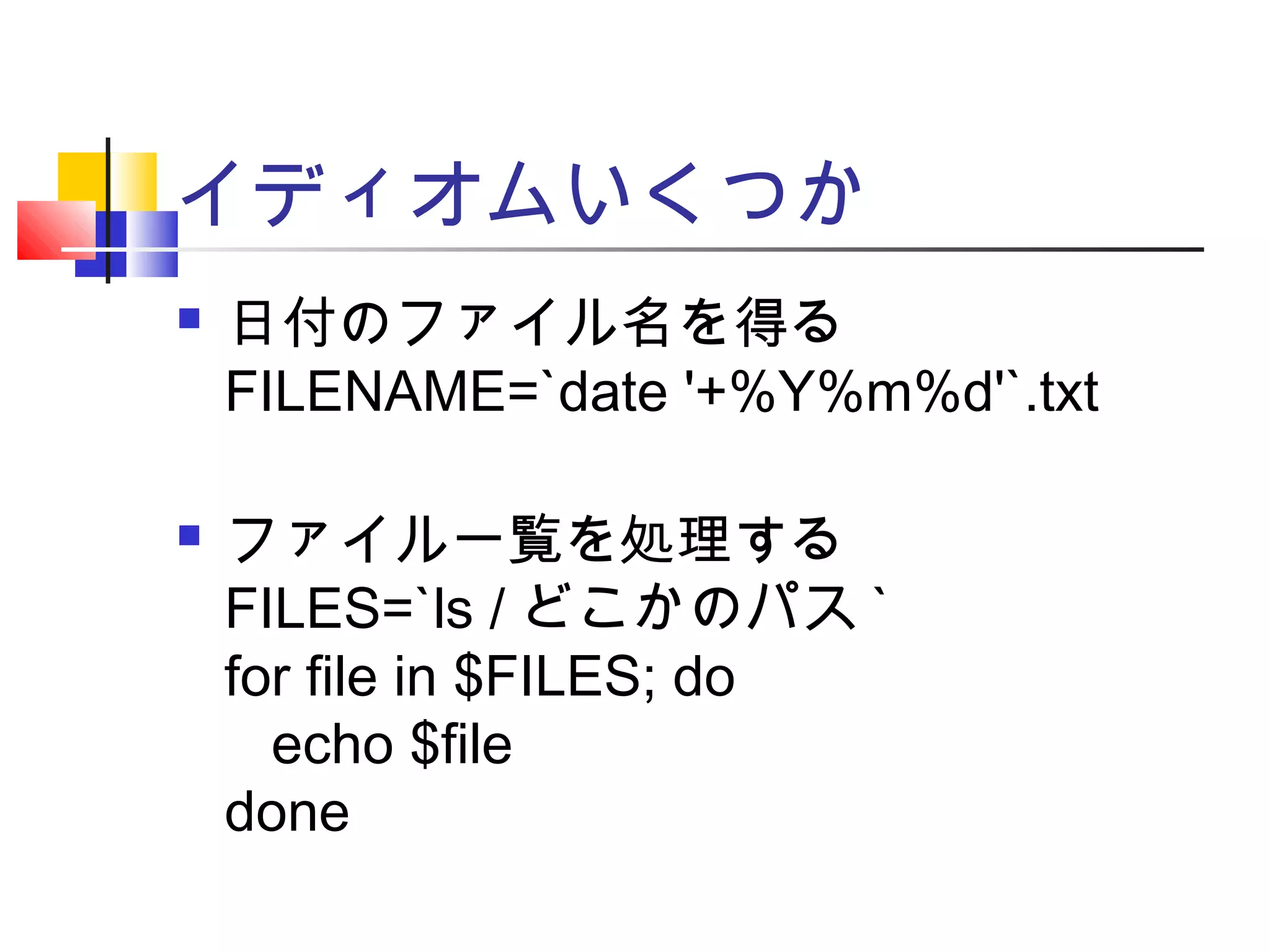 イディオムいくつか
 日付のファイル名を得る
FILENAME=`date '+%Y%m%d'`.txt
 ファイル一覧を処理する
FILES=`ls / どこかのパス `
for file in $FILES; do
echo $file
done
 