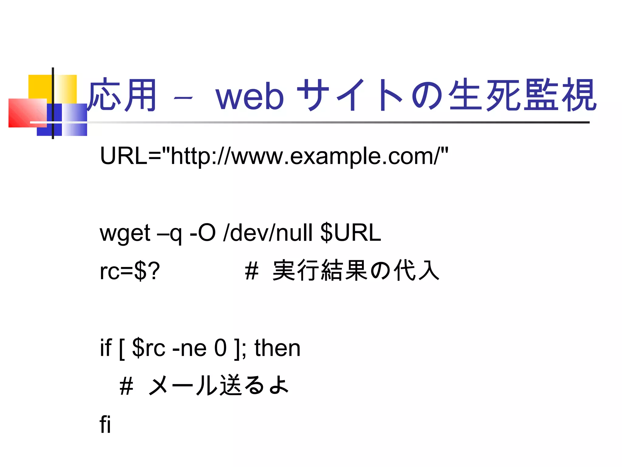 –応用 web サイトの生死監視
URL="http://www.example.com/"
wget –q -O /dev/null $URL
rc=$? 　　　 # 実行結果の代入
if [ $rc -ne 0 ]; then
# メール送るよ
fi
 