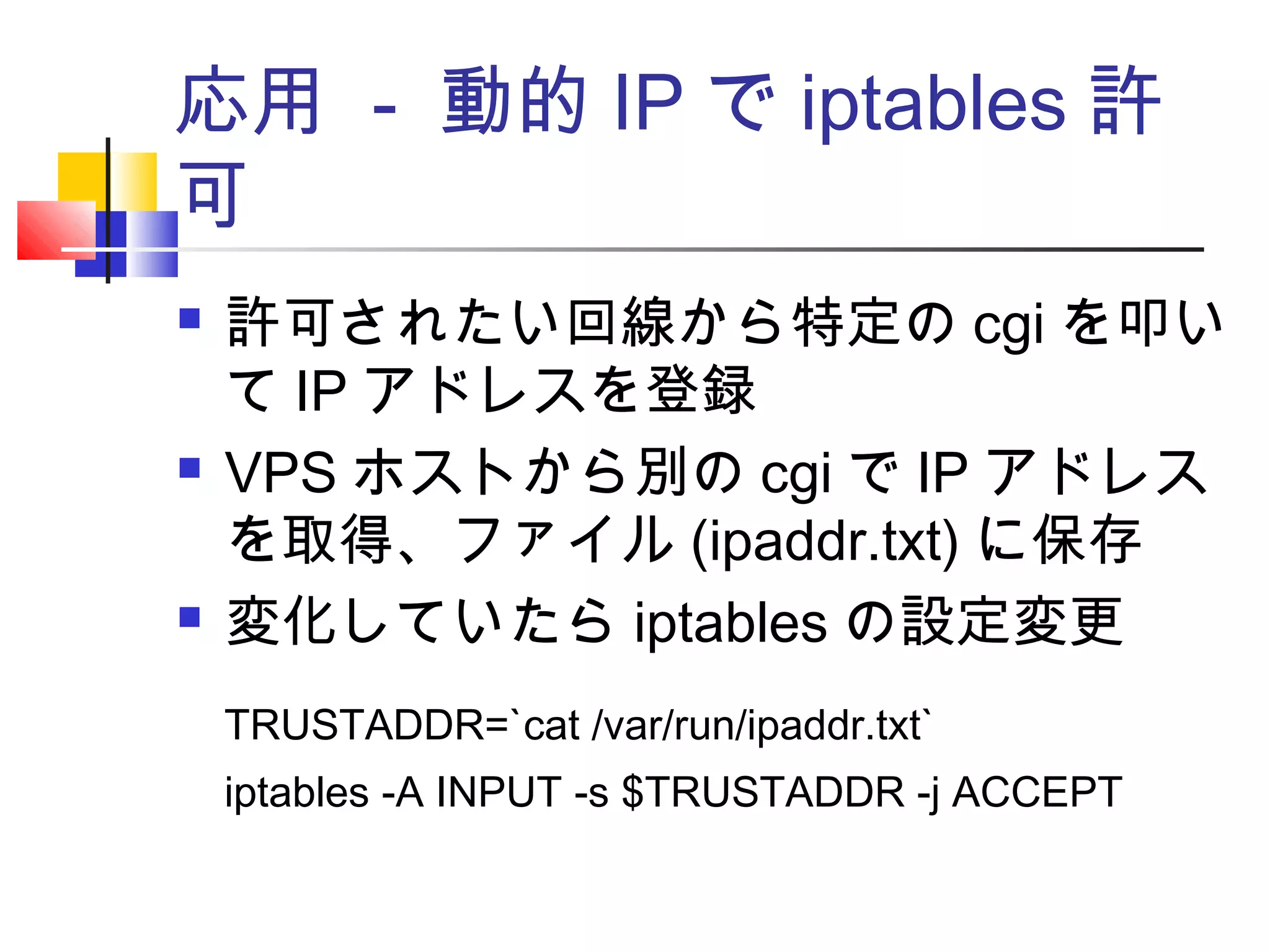応用 - 動的 IP で iptables 許
可
 許可されたい回線から特定の cgi を叩い
て IP アドレスを登録
 VPS ホストから別の cgi で IP アドレス
を取得、ファイル (ipaddr.txt) に保存
 変化していたら iptables の設定変更
TRUSTADDR=`cat /var/run/ipaddr.txt`
iptables -A INPUT -s $TRUSTADDR -j ACCEPT
 