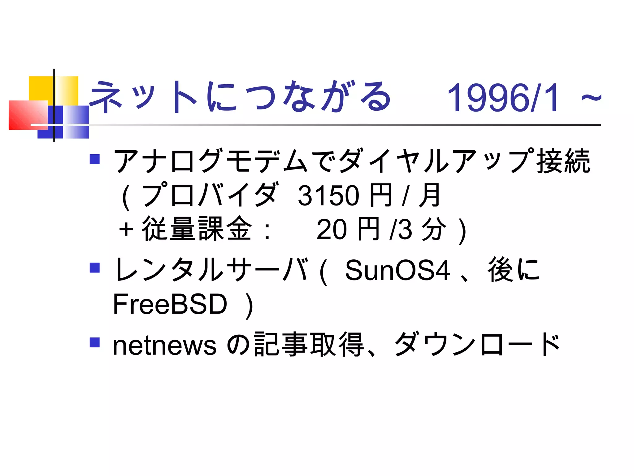 ネットにつながる　 1996/1 ～
 アナログモデムでダイヤルアップ接続
（プロバイダ 3150 円 / 月
＋従量課金：　 20 円 /3 分）
 レンタルサーバ（ SunOS4 、後に
FreeBSD ）
 netnews の記事取得、ダウンロード
 