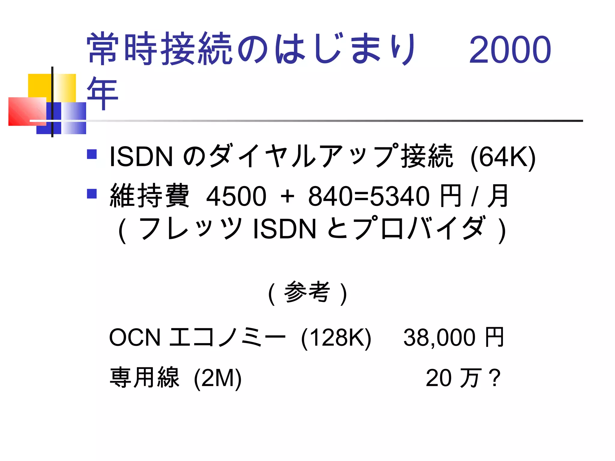 常時接続のはじまり　 2000
年
 ISDN のダイヤルアップ接続 (64K)
 維持費 4500 ＋ 840=5340 円 / 月
（フレッツ ISDN とプロバイダ）
（参考）
OCN エコノミー (128K) 38,000 円
専用線 (2M) 20 万？
 