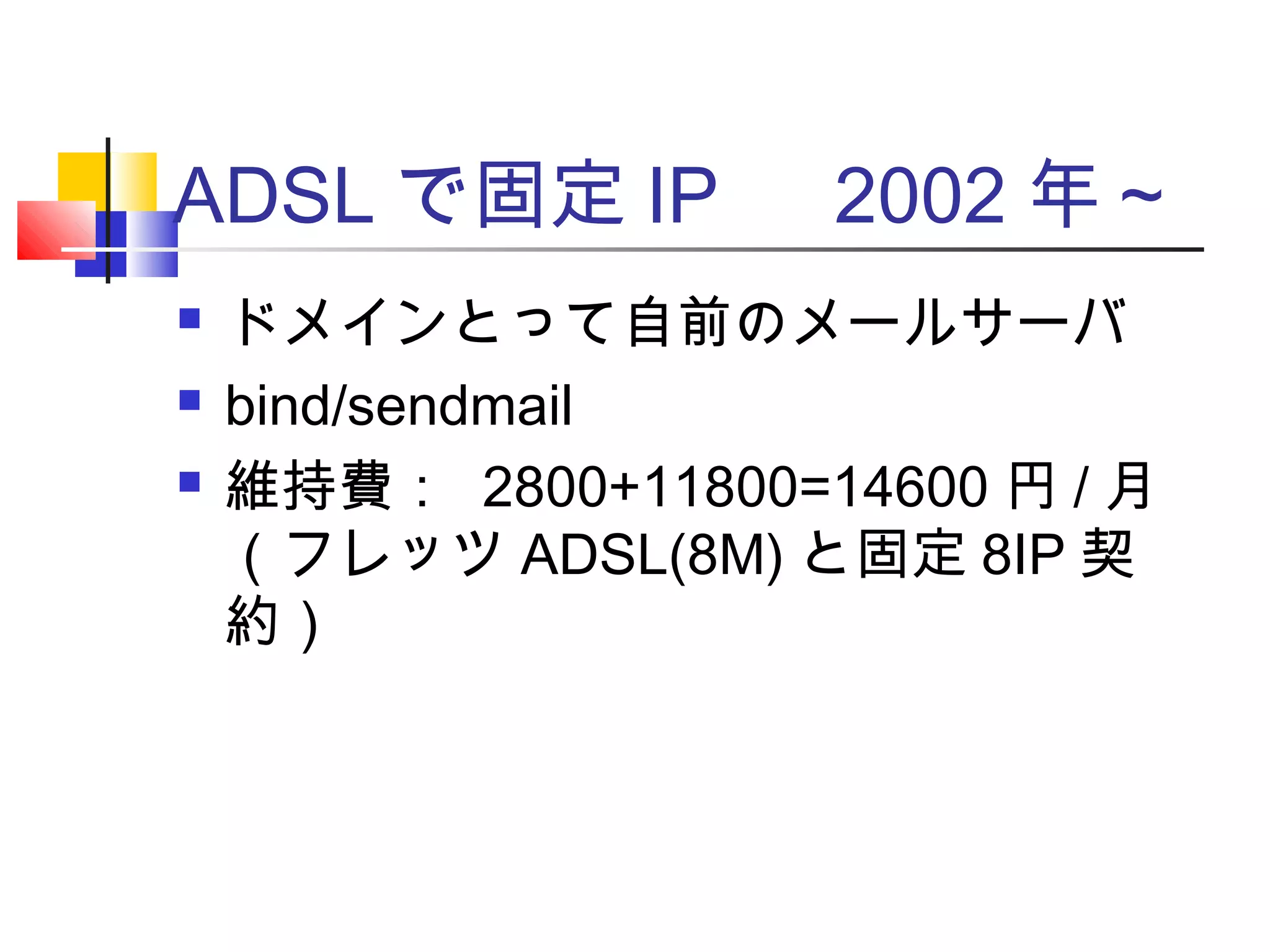 ADSL で固定 IP 　 2002 年～
 ドメインとって自前のメールサーバ
 bind/sendmail
 維持費： 2800+11800=14600 円 / 月
（フレッツ ADSL(8M) と固定 8IP 契
約）
 