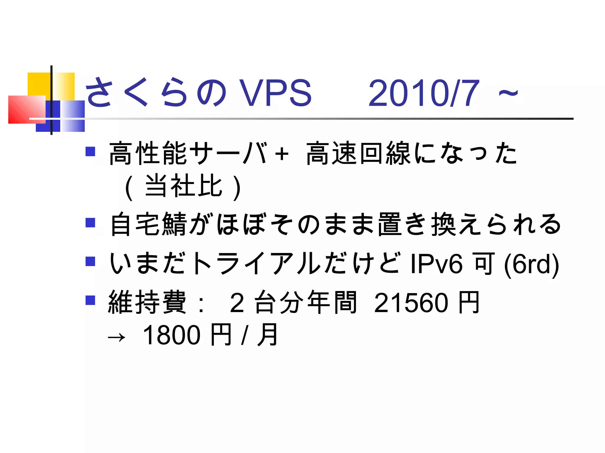さくらの VPS 　 2010/7 ～
 高性能サーバ＋ 高速回線になった
（当社比）
 自宅鯖がほぼそのまま置き換えられる
 いまだトライアルだけど IPv6 可 (6rd)
 維持費： 2 台分年間 21560 円
→ 1800 円 / 月
 