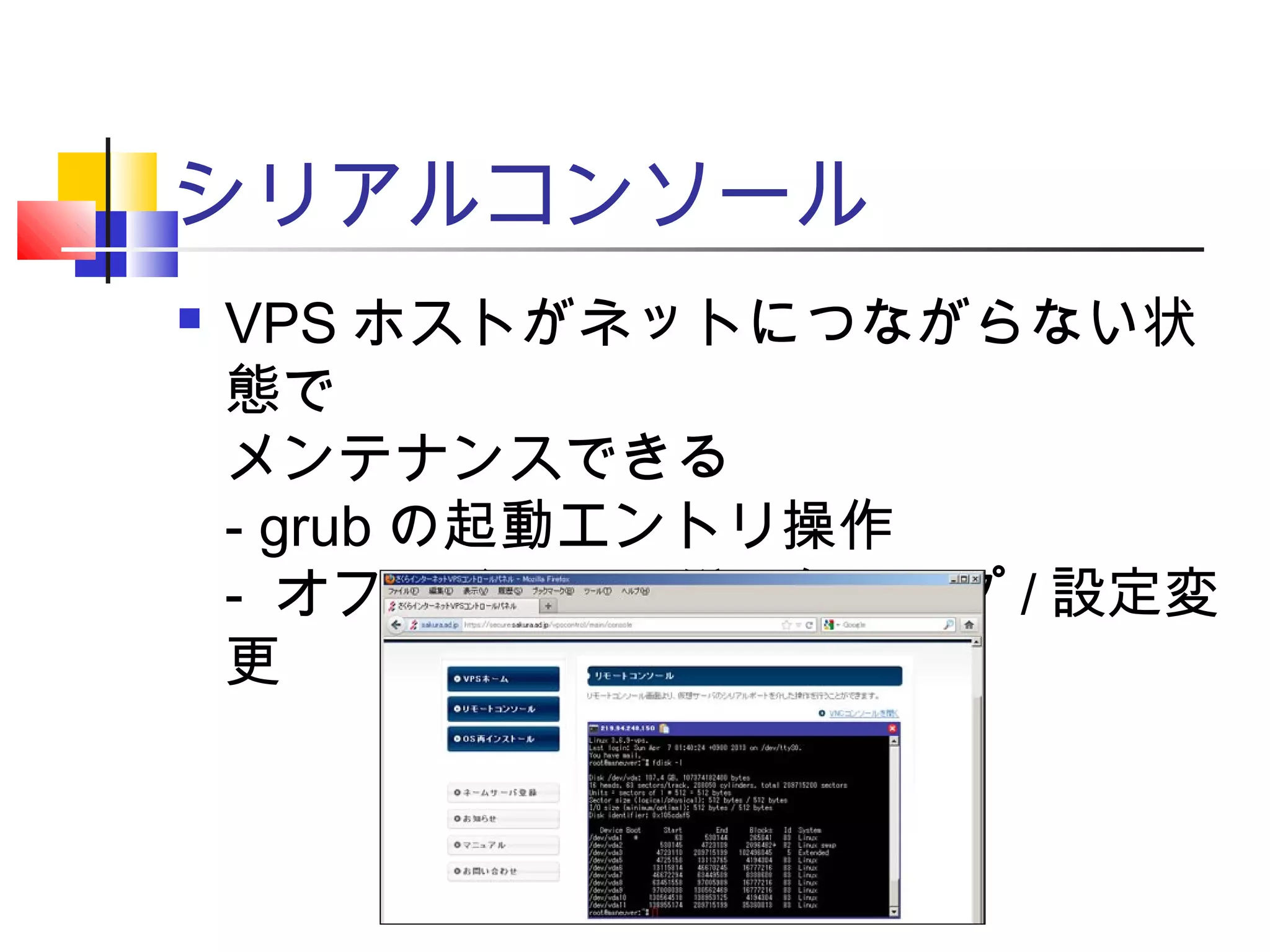 シリアルコンソール
 VPS ホストがネットにつながらない状
態で
メンテナンスできる
- grub の起動エントリ操作
- オフラインでのバックアップ / 設定変
更
 