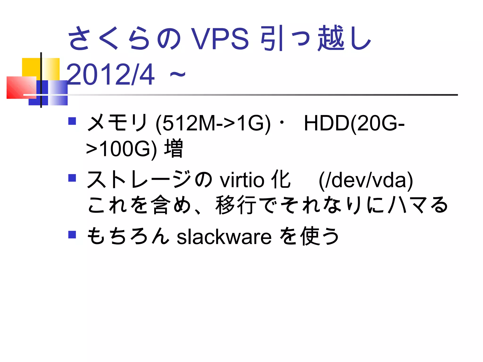 さくらの VPS 引っ越し　
2012/4 ～
 メモリ (512M->1G) ・ HDD(20G-
>100G) 増
 ストレージの virtio 化　 (/dev/vda)
これを含め、移行でそれなりにハマる
 もちろん slackware を使う
 