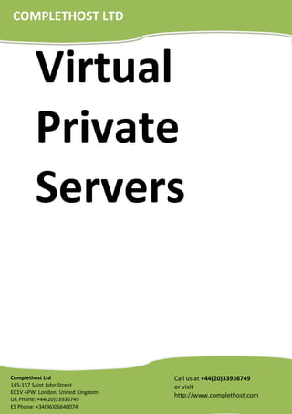 Virtual
Private
Servers
Call us at +44(20)33936749
or visit
http://www.complethost.com
Complethost Ltd
145-157 Saint John Street
EC1V 4PW, London, United Kingdom
UK Phone: +44(20)33936749
ES Phone: +34(96)06640074
COMPLETHOST LTD
 