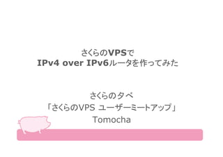 さくらのVPSで
IPv4 over IPv6ルータを作ってみた
さくらの夕べ
「さくらのVPS ユーザーミートアップ」
Tomocha
 