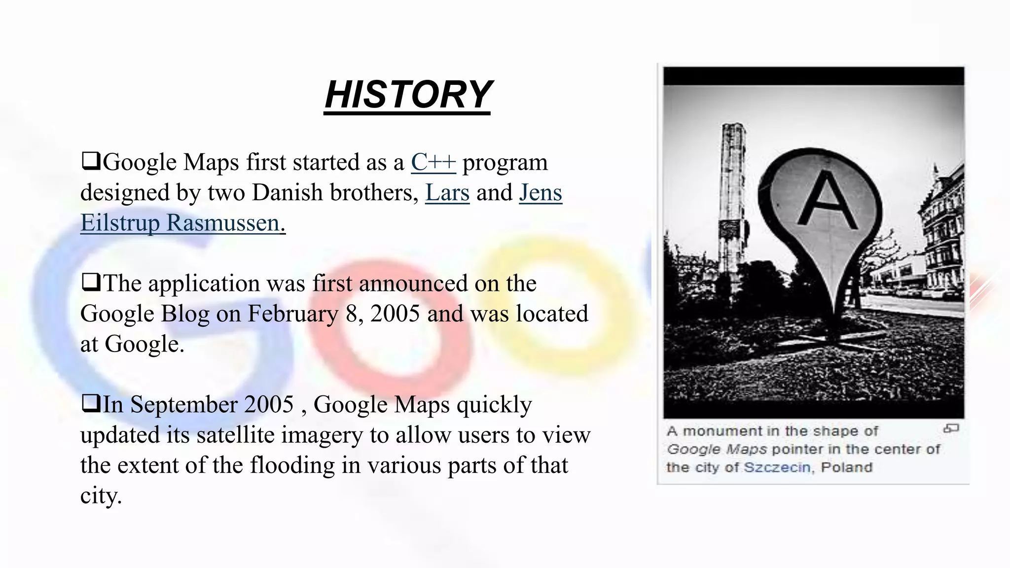 HISTORY
Google Maps first started as a C++ program
designed by two Danish brothers, Lars and Jens
Eilstrup Rasmussen.
The application was first announced on the
Google Blog on February 8, 2005 and was located
at Google.
In September 2005 , Google Maps quickly
updated its satellite imagery to allow users to view
the extent of the flooding in various parts of that
city.
 