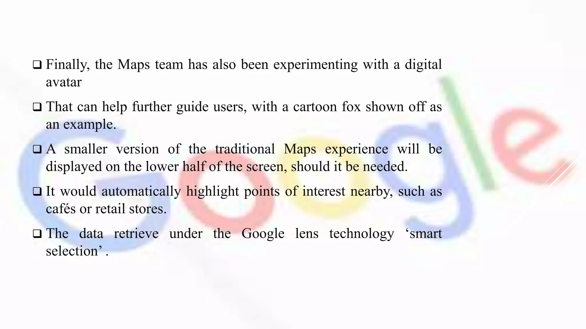  Finally, the Maps team has also been experimenting with a digital
avatar
 That can help further guide users, with a cartoon fox shown off as
an example.
 A smaller version of the traditional Maps experience will be
displayed on the lower half of the screen, should it be needed.
 It would automatically highlight points of interest nearby, such as
cafés or retail stores.
 The data retrieve under the Google lens technology ‘smart
selection’ .
 