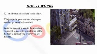 HOW IT WORKS
Tap a button to activate visual view .
It just point your camera where you
need to go to see relevant info.
Arrows pointing you in the direction
you need to go, with a small map at the
bottom to remind you where you are
headed.
 