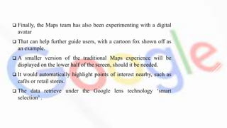  Finally, the Maps team has also been experimenting with a digital
avatar
 That can help further guide users, with a cartoon fox shown off as
an example.
 A smaller version of the traditional Maps experience will be
displayed on the lower half of the screen, should it be needed.
 It would automatically highlight points of interest nearby, such as
cafés or retail stores.
 The data retrieve under the Google lens technology ‘smart
selection’ .
 