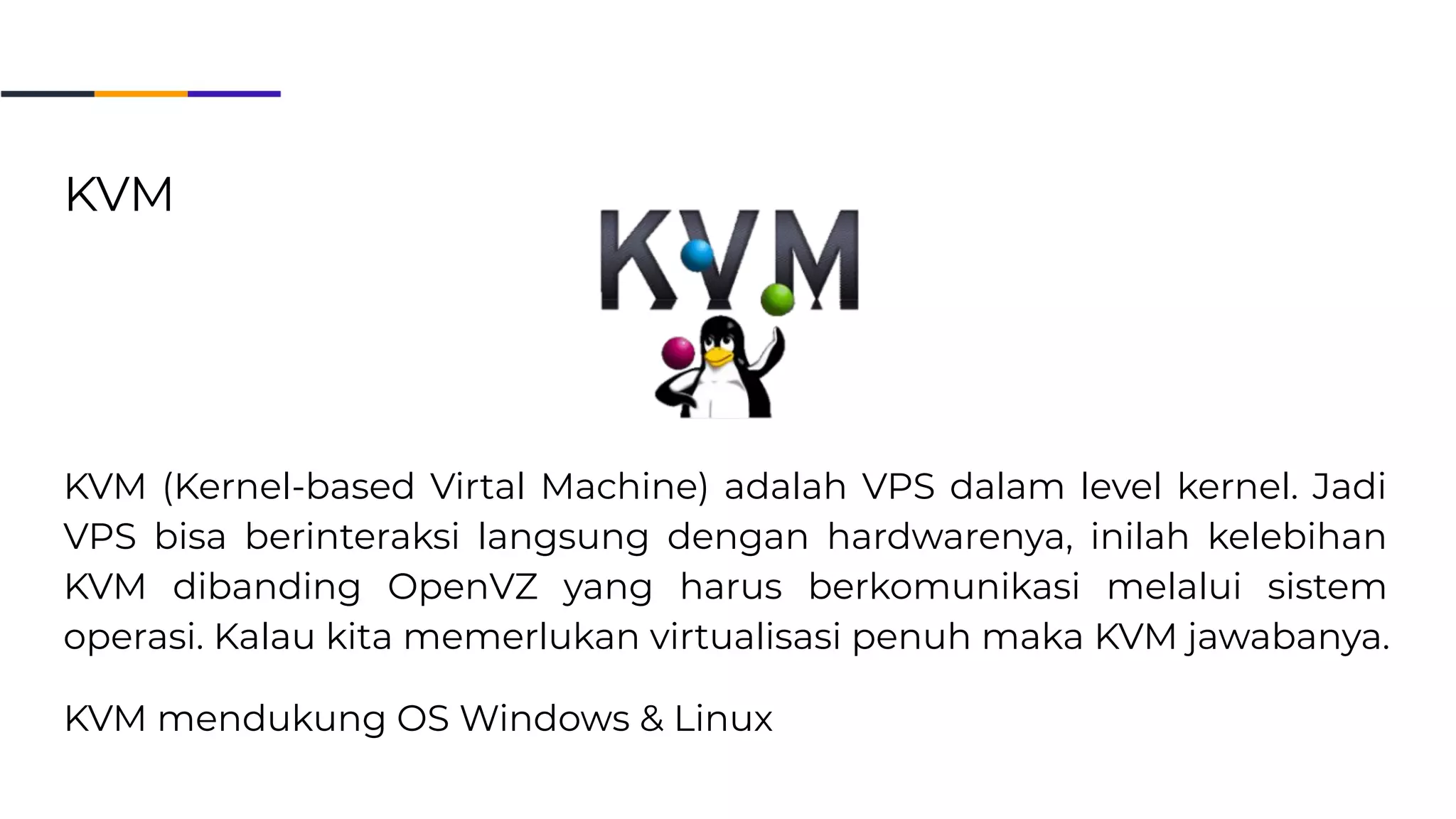 KVM
KVM (Kernel-based Virtal Machine) adalah VPS dalam level kernel. Jadi
VPS bisa berinteraksi langsung dengan hardwarenya, inilah kelebihan
KVM dibanding OpenVZ yang harus berkomunikasi melalui sistem
operasi. Kalau kita memerlukan virtualisasi penuh maka KVM jawabanya.
KVM mendukung OS Windows & Linux
 