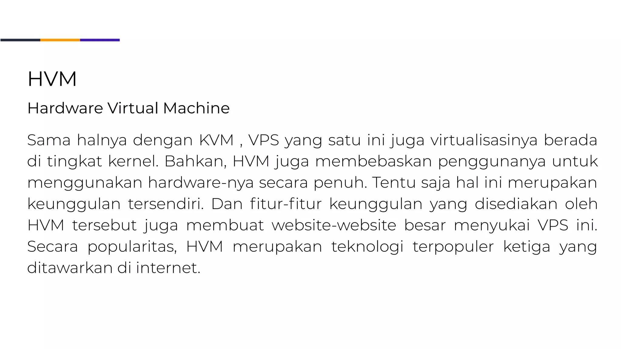 3. HVM
Hardware Virtual Machine
Sama halnya dengan KVM, Virtual Private Server yang satu ini juga virtualisasinya berada di tingkat kernel. Bahkan, HVM juga
membebaskan penggunanya untuk menggunakan hardware-nya secara penuh. Tentu saja hal ini merupakan keunggulan tersendiri. Dan
fitur-fitur keunggulan yang disediakan oleh HVM tersebut juga membuat website-website besar menyukai VPS ini. Secara popularitas, HVM
merupakan teknologi terpopuler ketiga yang ditawakan di internet.
HVM
Hardware Virtual Machine
 