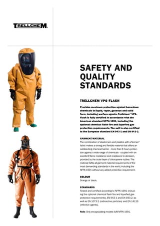 SAFETY AND
QUALITY
STANDARDS
TRELLCHEM VPS-FLASH
Provides maximum protection against hazardous
chemicals in liquid, vapor, gaseous and solid
form, including warfare agents. Trellchem® VPSFlash is fully certified in accordance with the
American standard NFPA 1991, including the
optional chemical flash fire and liquefied gas
protection requirements. The suit is also certified
to the European standard EN 943-1 and EN 943-2.
GARMENT MATERIAL
The combination of elastomers and plastics with a Nomex®
fabric makes a strong and flexible material that offers an
outstanding chemical barrier - more than 8 hours protection against a wide range of chemicals - coupled with an
excellent flame resistance and resistance to abrasion,
provided by the outer layer of chloroprene rubber. The
material fulfils all garment material requirements of the
most demanding standards in the world, including the
NFPA 1991 without any added protection requirement.
COLOUR
Orange or black.
STANDARDS
Tested and certified according to NFPA 1991 (including the optional chemical flash fire and liquefied gas
protection requirements), EN 943-1 and EN 943-2, as
well as EN 1073-2 (radioactive particles) and EN 14126
(infective agents).
Note: Only encapsulating models fulfil NFPA 1991.

 