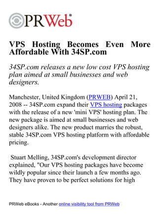 VPS Hosting Becomes Even More
Affordable With 34SP.com
34SP.com releases a new low cost VPS hosting
plan aimed at small businesses and web
designers.
Manchester, United Kingdom (PRWEB) April 21,
2008 -- 34SP.com expand their VPS hosting packages
with the release of a new 'mini VPS' hosting plan. The
new package is aimed at small businesses and web
designers alike. The new product marries the robust,
stable 34SP.com VPS hosting platform with affordable
pricing.

 Stuart Melling, 34SP.com's development director
explained, "Our VPS hosting packages have become
wildly popular since their launch a few months ago.
They have proven to be perfect solutions for high


PRWeb eBooks - Another online visibility tool from PRWeb
 