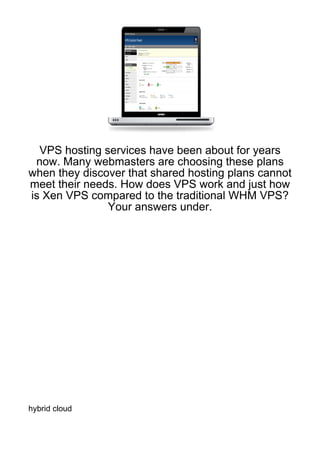 VPS hosting services have been about for years
 now. Many webmasters are choosing these plans
when they discover that shared hosting plans cannot
meet their needs. How does VPS work and just how
is Xen VPS compared to the traditional WHM VPS?
               Your answers under.




hybrid cloud
 