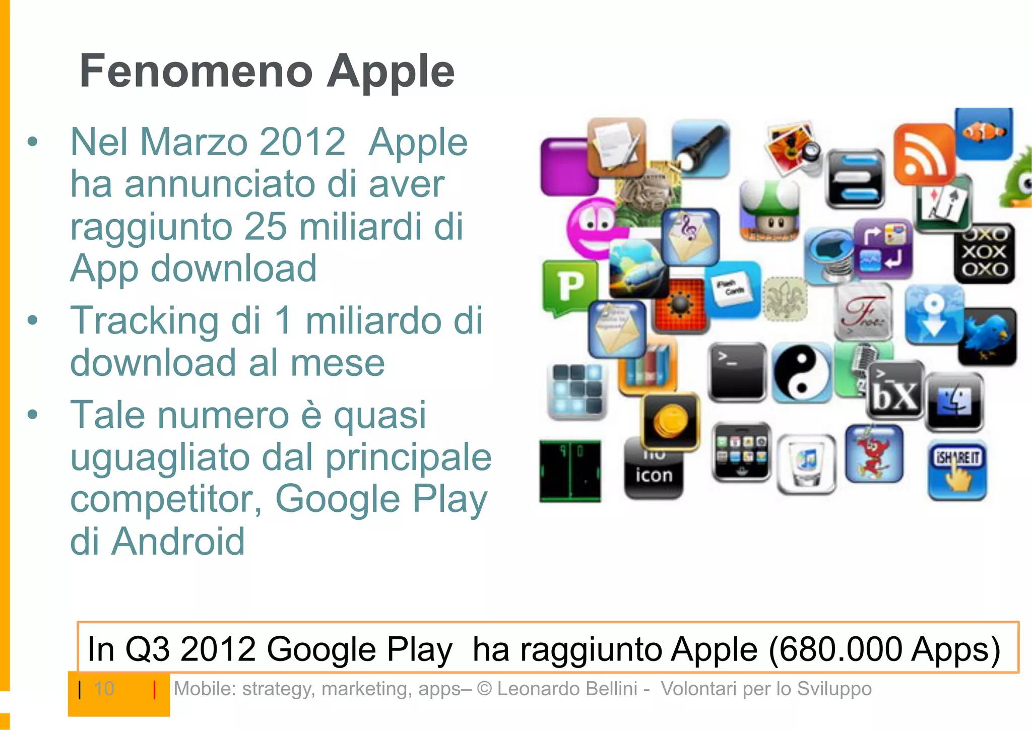 Fenomeno Apple
•  Nel Marzo 2012 Apple
   ha annunciato di aver
   raggiunto 25 miliardi di
   App download
•  Tracking di 1 miliardo di
   download al mese
•  Tale numero è quasi
   uguagliato dal principale
   competitor, Google Play
   di Android

    In Q3 2012 Google Play ha raggiunto Apple (680.000 Apps)
   | 10   | Mobile: strategy, marketing, apps– © Leonardo Bellini - Volontari per lo Sviluppo
 