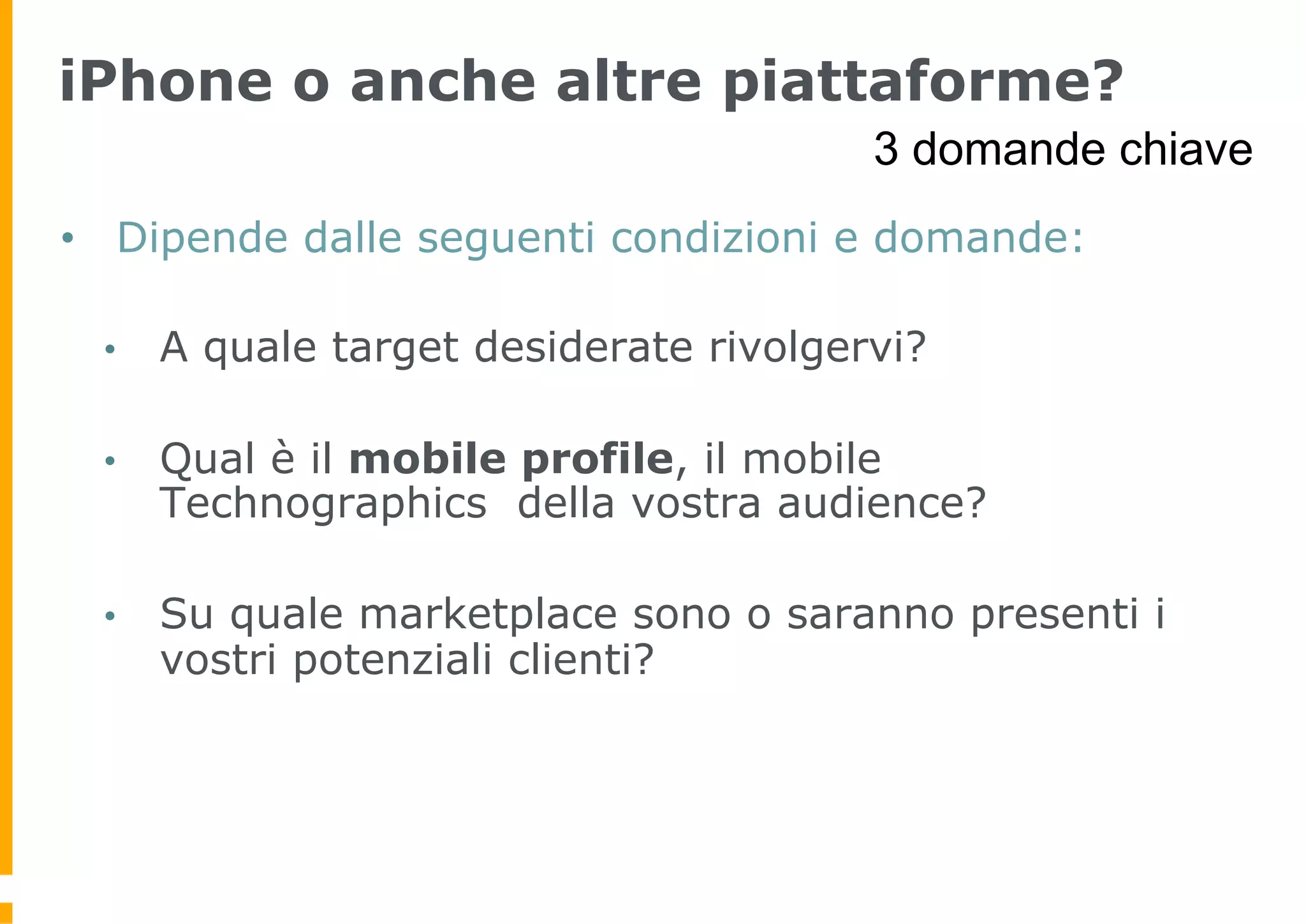 iPhone o anche altre piattaforme?
                                        3 domande chiave
•  Dipende dalle seguenti condizioni e domande:

 •    A quale target desiderate rivolgervi?

 •    Qual è il mobile profile, il mobile
      Technographics della vostra audience?

 •    Su quale marketplace sono o saranno presenti i
      vostri potenziali clienti?
 