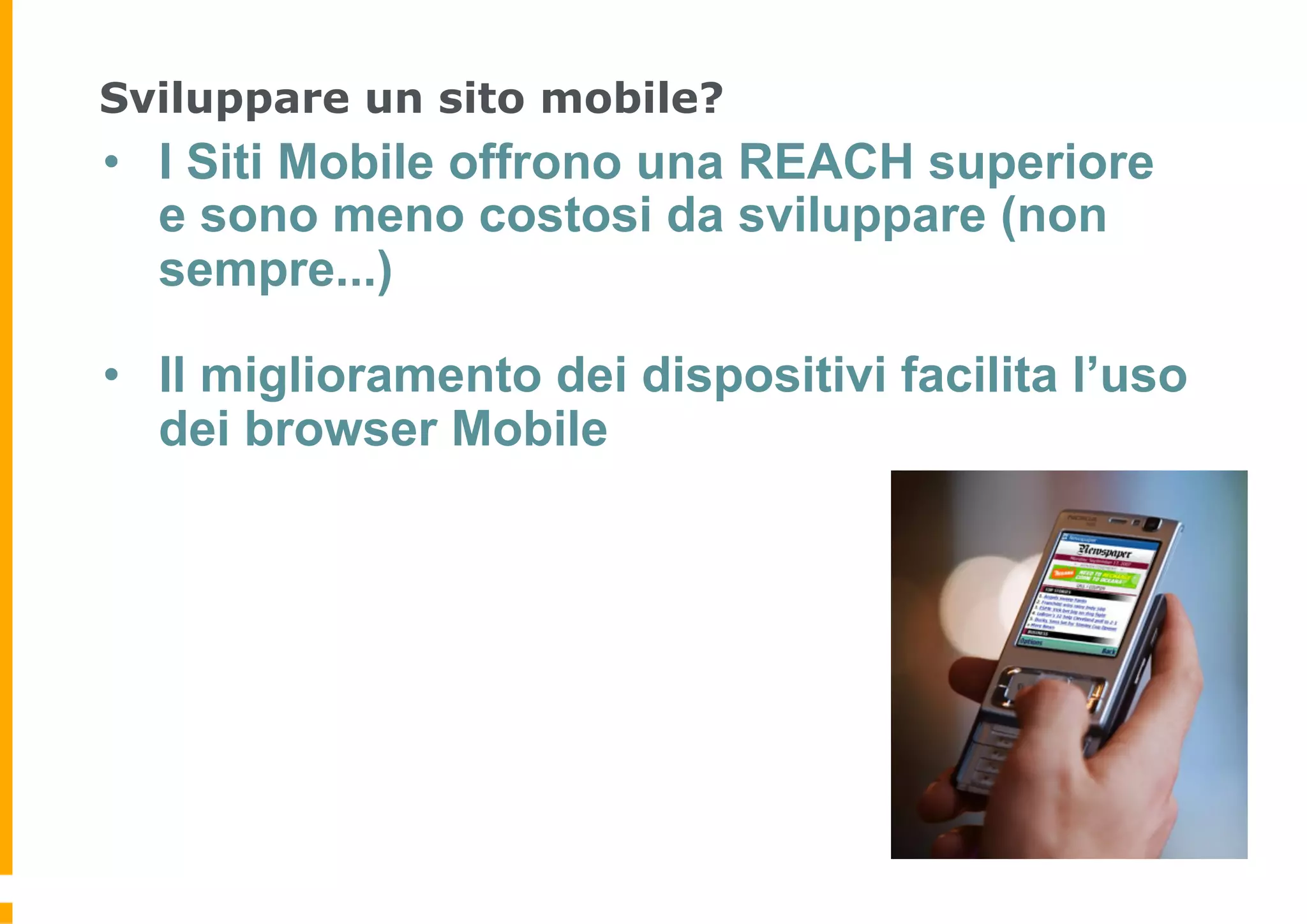 Sviluppare un sito mobile?
•  I Siti Mobile offrono una REACH superiore
   e sono meno costosi da sviluppare (non
   sempre...)

•  Il miglioramento dei dispositivi facilita l’uso
   dei browser Mobile
 
