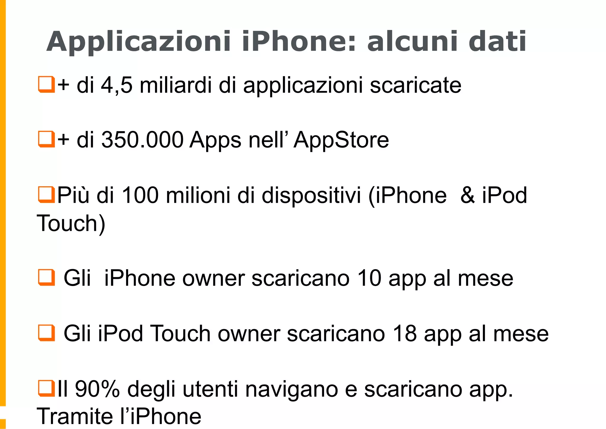 Applicazioni iPhone: alcuni dati
q + di 4,5 miliardi di applicazioni scaricate

q + di 350.000 Apps nell’ AppStore

q Più di 100 milioni di dispositivi (iPhone & iPod
Touch)

q  Gli iPhone owner scaricano 10 app al mese

q  Gli iPod Touch owner scaricano 18 app al mese

q Il 90% degli utenti navigano e scaricano app.
Tramite l’iPhone
 