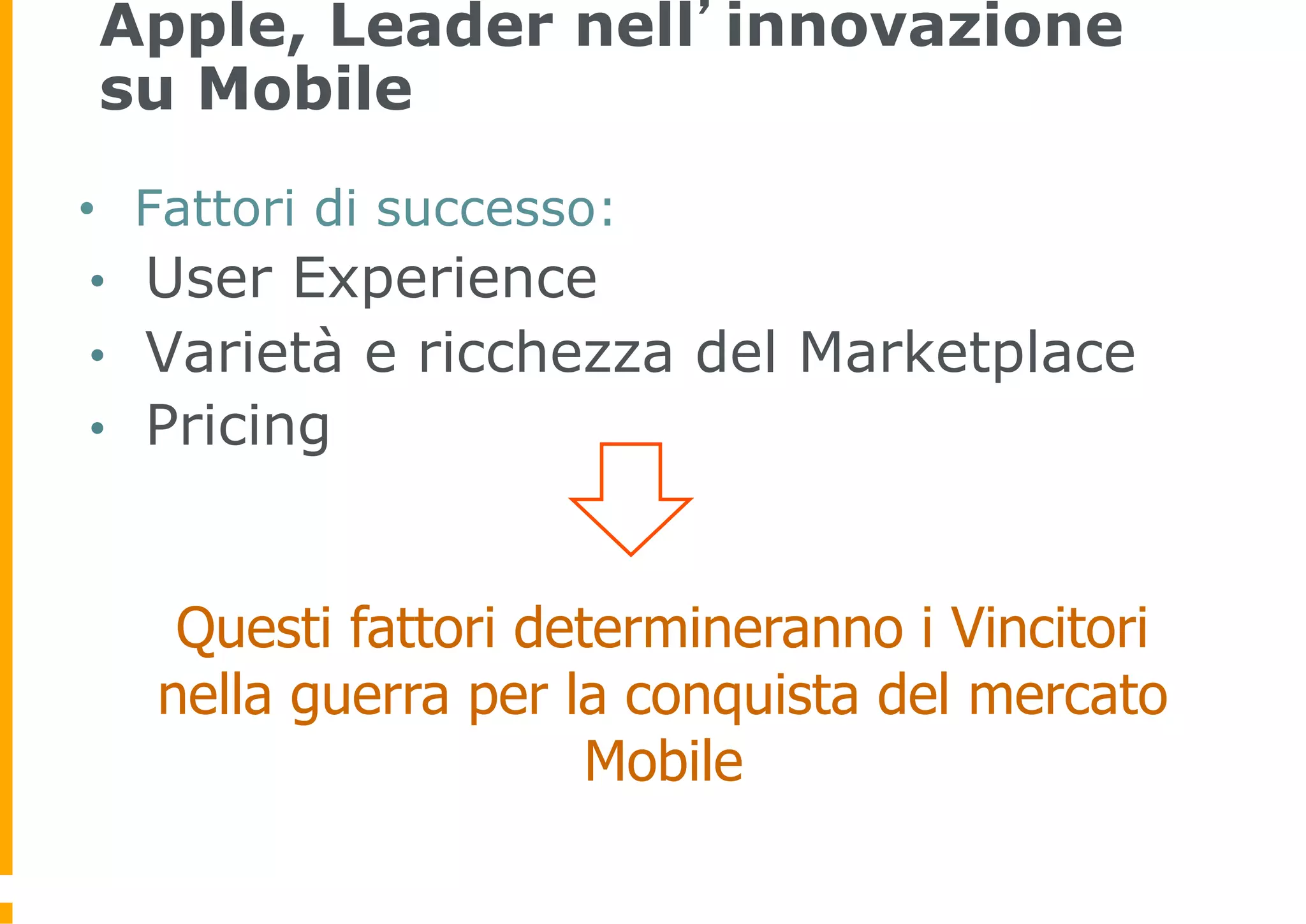 Apple, Leader nell’innovazione
 su Mobile
•     Fattori di successo:
 •    User Experience
 •    Varietà e ricchezza del Marketplace
 •    Pricing


       Questi fattori determineranno i Vincitori
      nella guerra per la conquista del mercato
                         Mobile
 