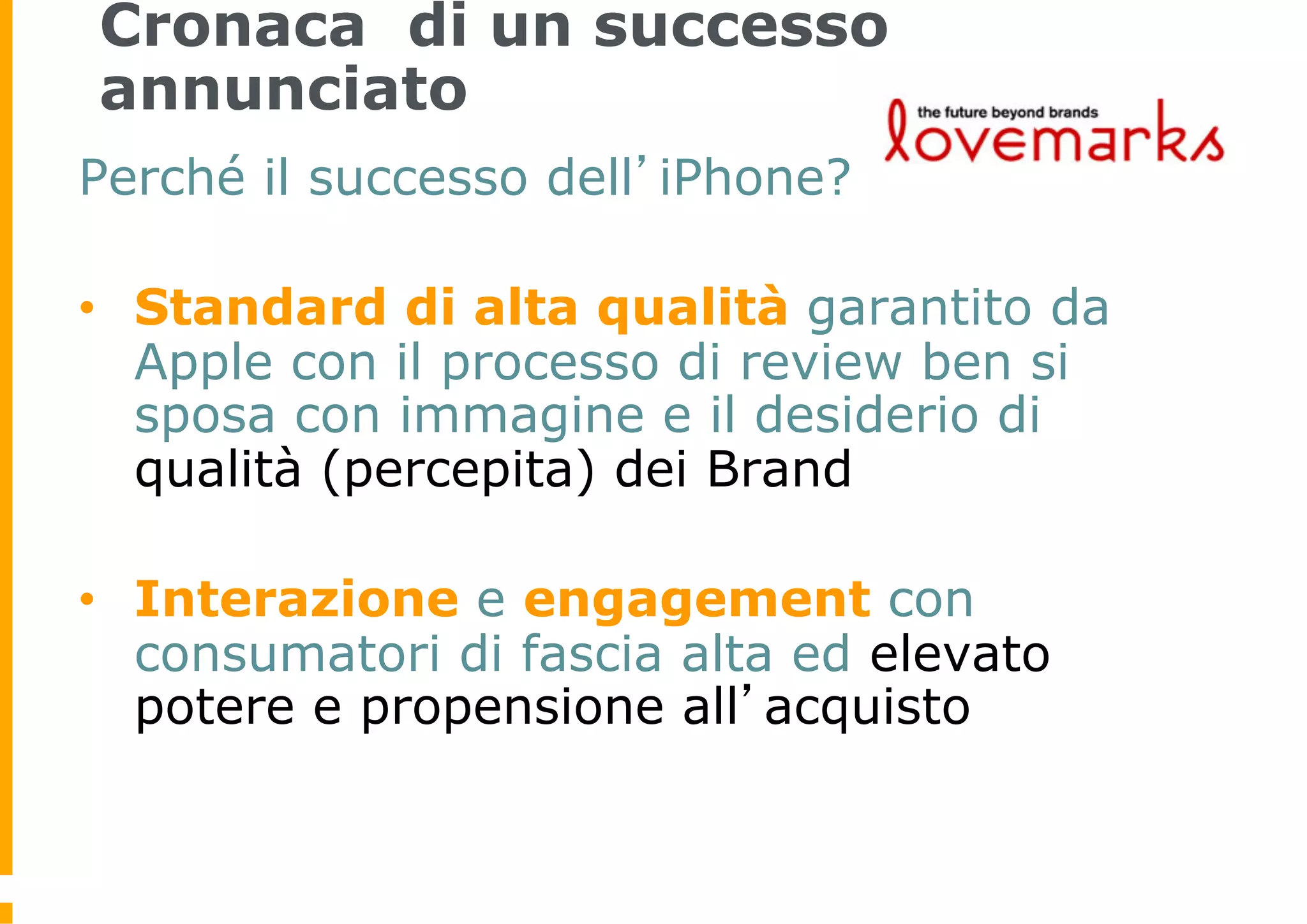 Cronaca di un successo
annunciato
Perché il successo dell’iPhone?

•  Standard di alta qualità garantito da
   Apple con il processo di review ben si
   sposa con immagine e il desiderio di
   qualità (percepita) dei Brand

•  Interazione e engagement con
   consumatori di fascia alta ed elevato
   potere e propensione all’acquisto
 