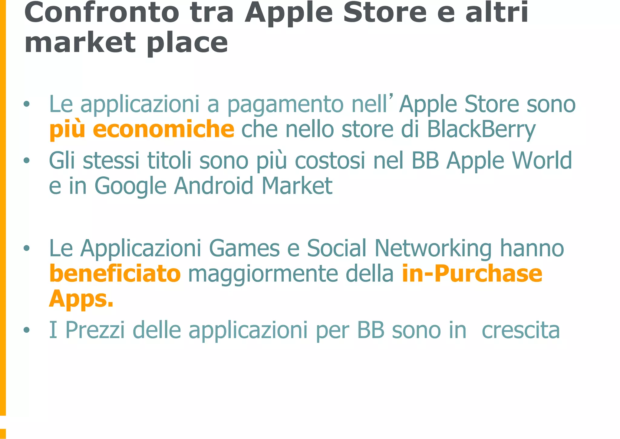 Confronto tra Apple Store e altri
market place

•  Le applicazioni a pagamento nell’Apple Store sono
   più economiche che nello store di BlackBerry
•  Gli stessi titoli sono più costosi nel BB Apple World
   e in Google Android Market

•  Le Applicazioni Games e Social Networking hanno
   beneficiato maggiormente della in-Purchase
   Apps.
•  I Prezzi delle applicazioni per BB sono in crescita
 