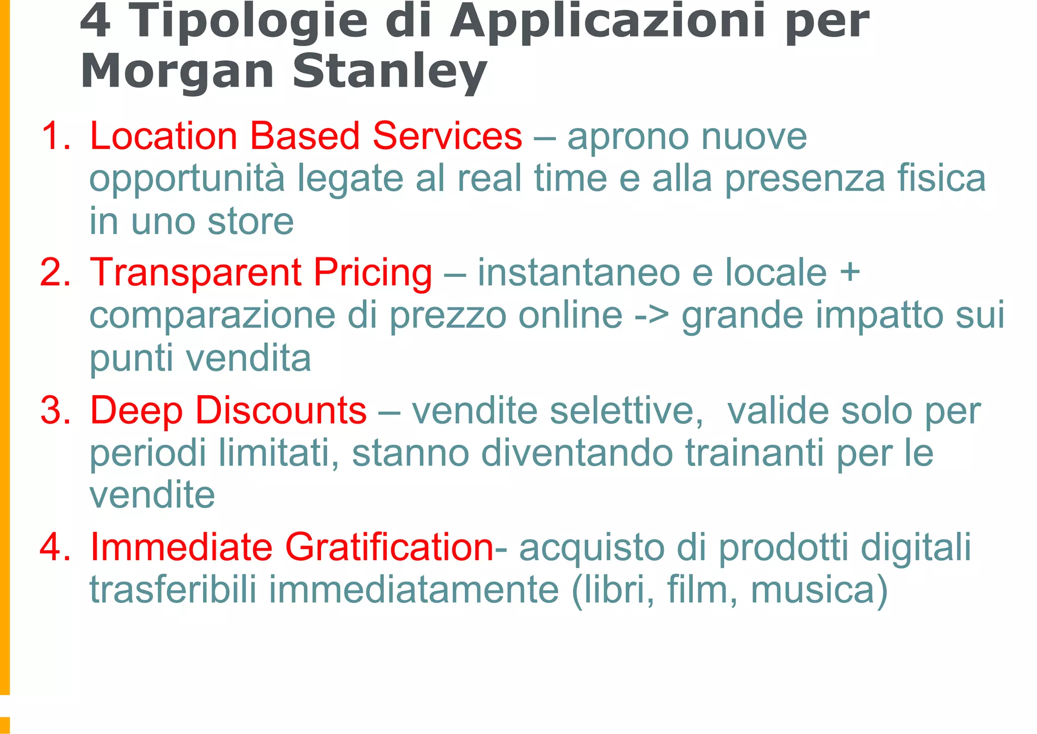 4 Tipologie di Applicazioni per
  Morgan Stanley
1.  Location Based Services – aprono nuove
    opportunità legate al real time e alla presenza fisica
    in uno store
2.  Transparent Pricing – instantaneo e locale +
    comparazione di prezzo online -> grande impatto sui
    punti vendita
3.  Deep Discounts – vendite selettive, valide solo per
    periodi limitati, stanno diventando trainanti per le
    vendite
4.  Immediate Gratification- acquisto di prodotti digitali
    trasferibili immediatamente (libri, film, musica)
 