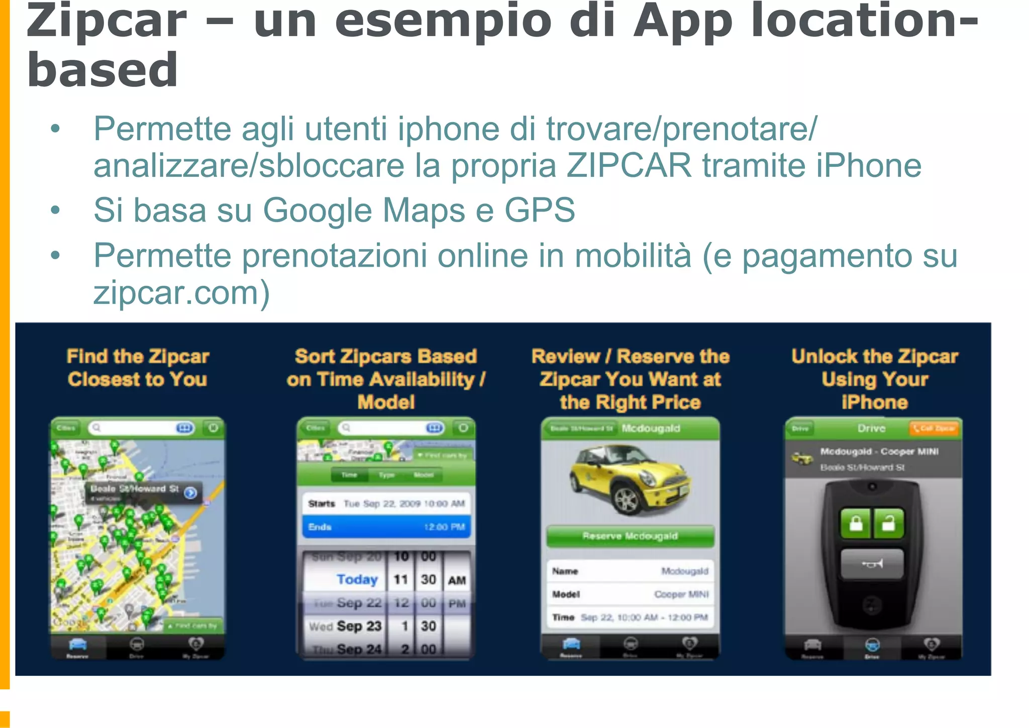 Zipcar – un esempio di App location-
based
•  Permette agli utenti iphone di trovare/prenotare/
   analizzare/sbloccare la propria ZIPCAR tramite iPhone
•  Si basa su Google Maps e GPS
•  Permette prenotazioni online in mobilità (e pagamento su
   zipcar.com)
 