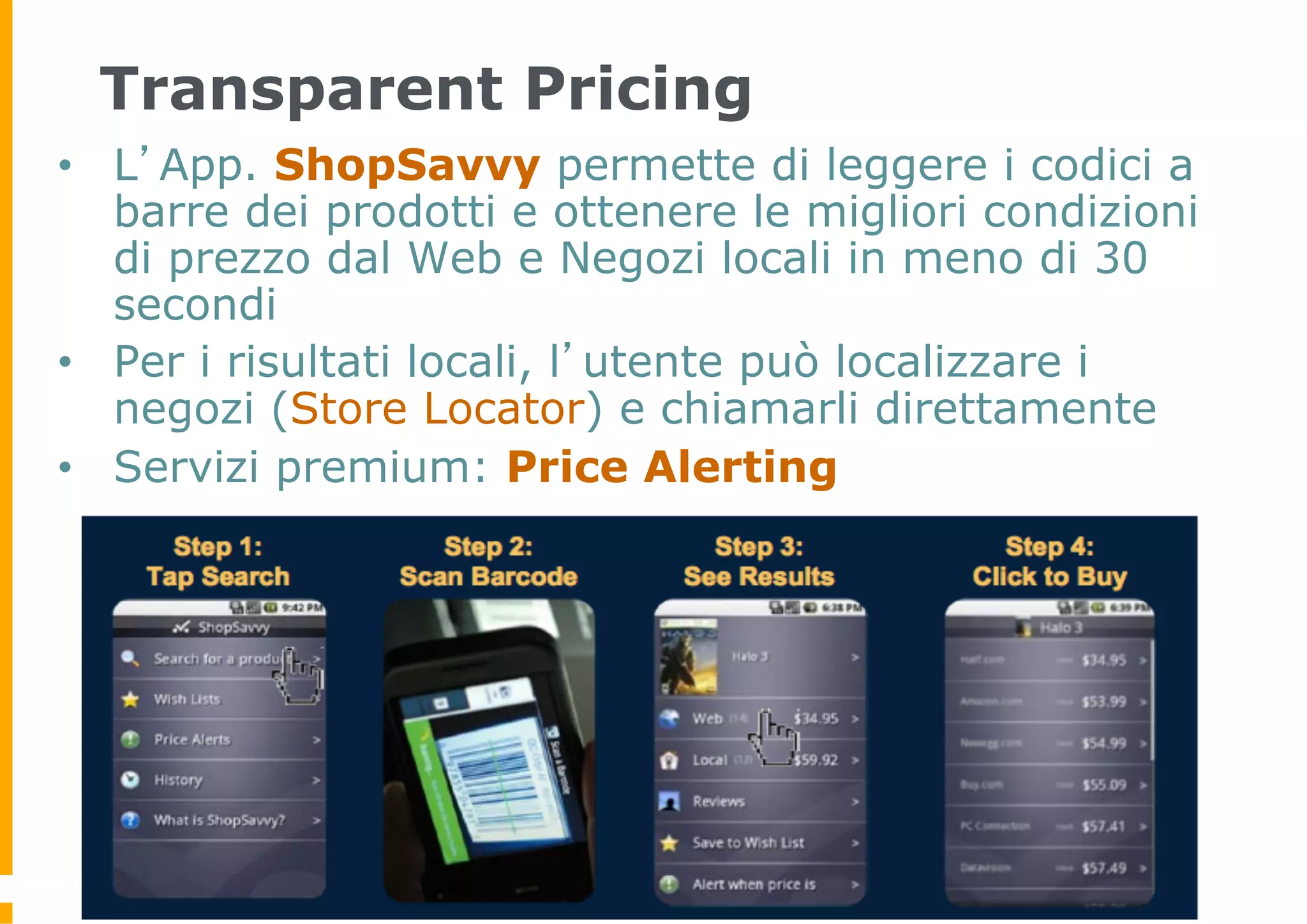 Transparent Pricing
•  L’App. ShopSavvy permette di leggere i codici a
   barre dei prodotti e ottenere le migliori condizioni
   di prezzo dal Web e Negozi locali in meno di 30
   secondi
•  Per i risultati locali, l’utente può localizzare i
   negozi (Store Locator) e chiamarli direttamente
•  Servizi premium: Price Alerting
 