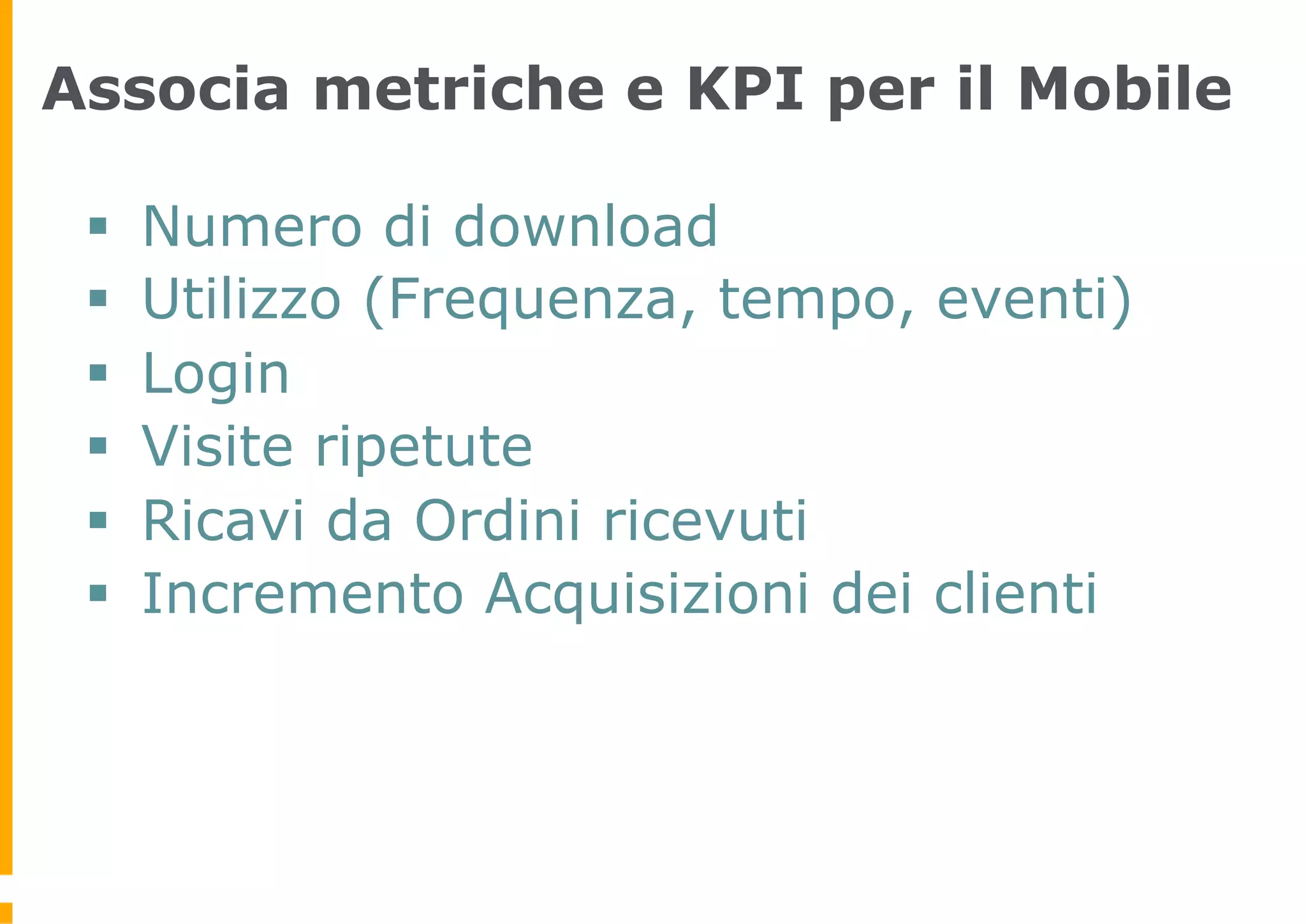 Associa metriche e KPI per il Mobile

 §    Numero di download
 §    Utilizzo (Frequenza, tempo, eventi)
 §    Login
 §    Visite ripetute
 §    Ricavi da Ordini ricevuti
 §    Incremento Acquisizioni dei clienti
 