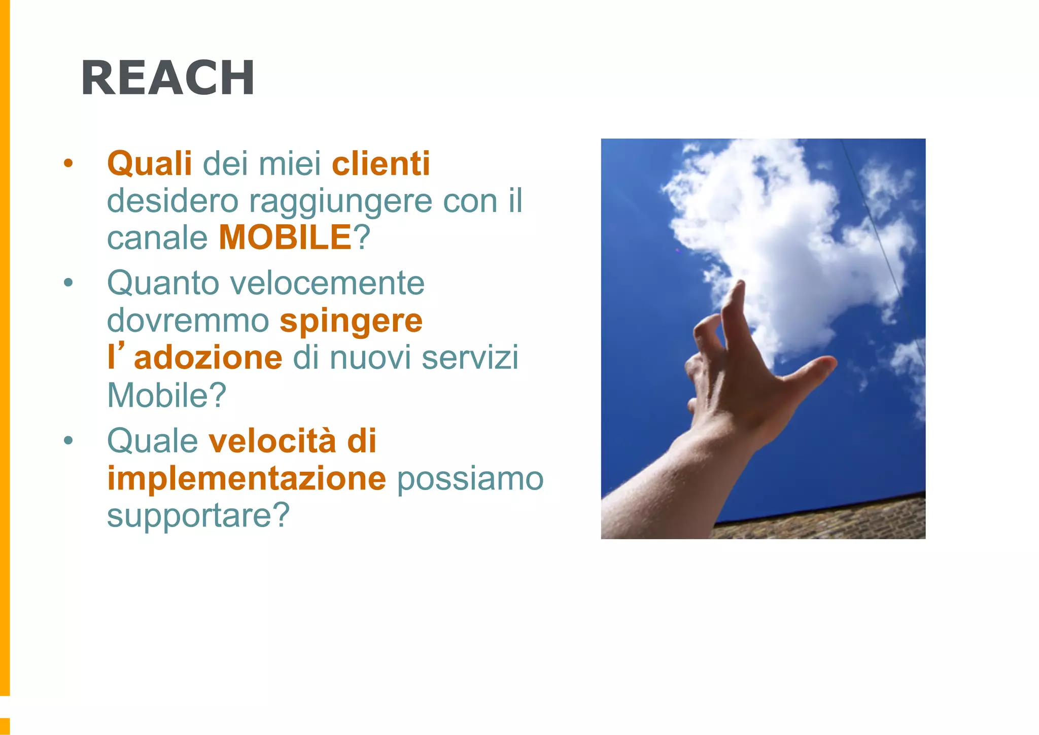 REACH
•  Quali dei miei clienti
   desidero raggiungere con il
   canale MOBILE?
•  Quanto velocemente
   dovremmo spingere
   l’adozione di nuovi servizi
   Mobile?
•  Quale velocità di
   implementazione possiamo
   supportare?
 