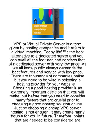 VPS or Virtual Private Server is a term
given by hosting companies and it refers to
  a virtual machine. Today itâ€™s the best
  alternative to a dedicated server and you
 can avail all the features and services that
of a dedicated server with very low price. As
   we all know public always demands the
  best features and service with low price.
 There are thousands of companies online
    but you need to be wise in selecting a
      hosting provider for your website.
   Choosing a good hosting provider is an
 extremely important decision that you will
make, but before that you need to consider
     many factors that are crucial prior to
  choosing a good hosting solution online.
    Just by choosing a cheap VPS server
 hosting is not enough, it may create many
 trouble for you in future. Therefore, points
    that are needed to be considered are
 