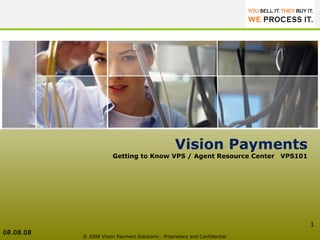 © 2008 Vision Payment Solutions:: Proprietary and Confidential  Vision Payments Getting to Know VPS / Agent Resource Center  I  VPS101 08.08.08 