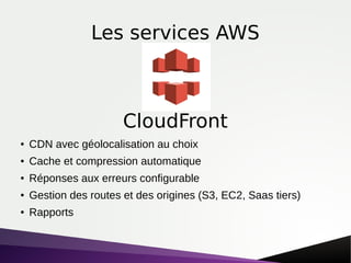 Les services AWS
● CDN avec géolocalisation au choix
● Cache et compression automatique
● Réponses aux erreurs configurable
● Gestion des routes et des origines (S3, EC2, Saas tiers)
● Rapports
CloudFront
 