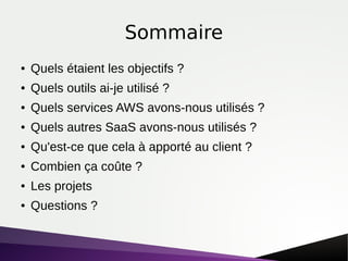 Sommaire
● Quels étaient les objectifs ?
● Quels outils ai-je utilisé ?
● Quels services AWS avons-nous utilisés ?
● Quels autres SaaS avons-nous utilisés ?
● Qu'est-ce que cela à apporté au client ?
● Combien ça coûte ?
● Les projets
● Questions ?
 