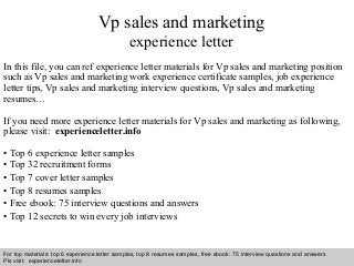 Interview questions and answers – free download/ pdf and ppt file
Vp sales and marketing
experience letter
In this file, you can ref experience letter materials for Vp sales and marketing position
such as Vp sales and marketing work experience certificate samples, job experience
letter tips, Vp sales and marketing interview questions, Vp sales and marketing
resumes…
If you need more experience letter materials for Vp sales and marketing as following,
please visit: experienceletter.info
• Top 6 experience letter samples
• Top 32 recruitment forms
• Top 7 cover letter samples
• Top 8 resumes samples
• Free ebook: 75 interview questions and answers
• Top 12 secrets to win every job interviews
For top materials: top 6 experience letter samples, top 8 resumes samples, free ebook: 75 interview questions and answers
Pls visit: experienceletter.info
 