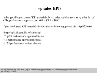 vp sales KPIs 
In this ppt file, you can ref KPI materials for vp sales position such as vp sales list of 
KPIs, performance appraisal, job skills, KRAs, BSC… 
If you need more KPI materials for vp sales as following, please visit: kpi123.com 
• http://kpi123.com/list-of-sales-kpi 
• Top 28 performance appraisal forms 
• 11 performance appraisal methods 
• 1125 performance review phrases 
For top materials: top sales KPIs, Top 28 performance appraisal forms, 11 performance appraisal methods 
Pls visit: kpi123.com 
Interview questions and answers – free download/ pdf and ppt file 
 