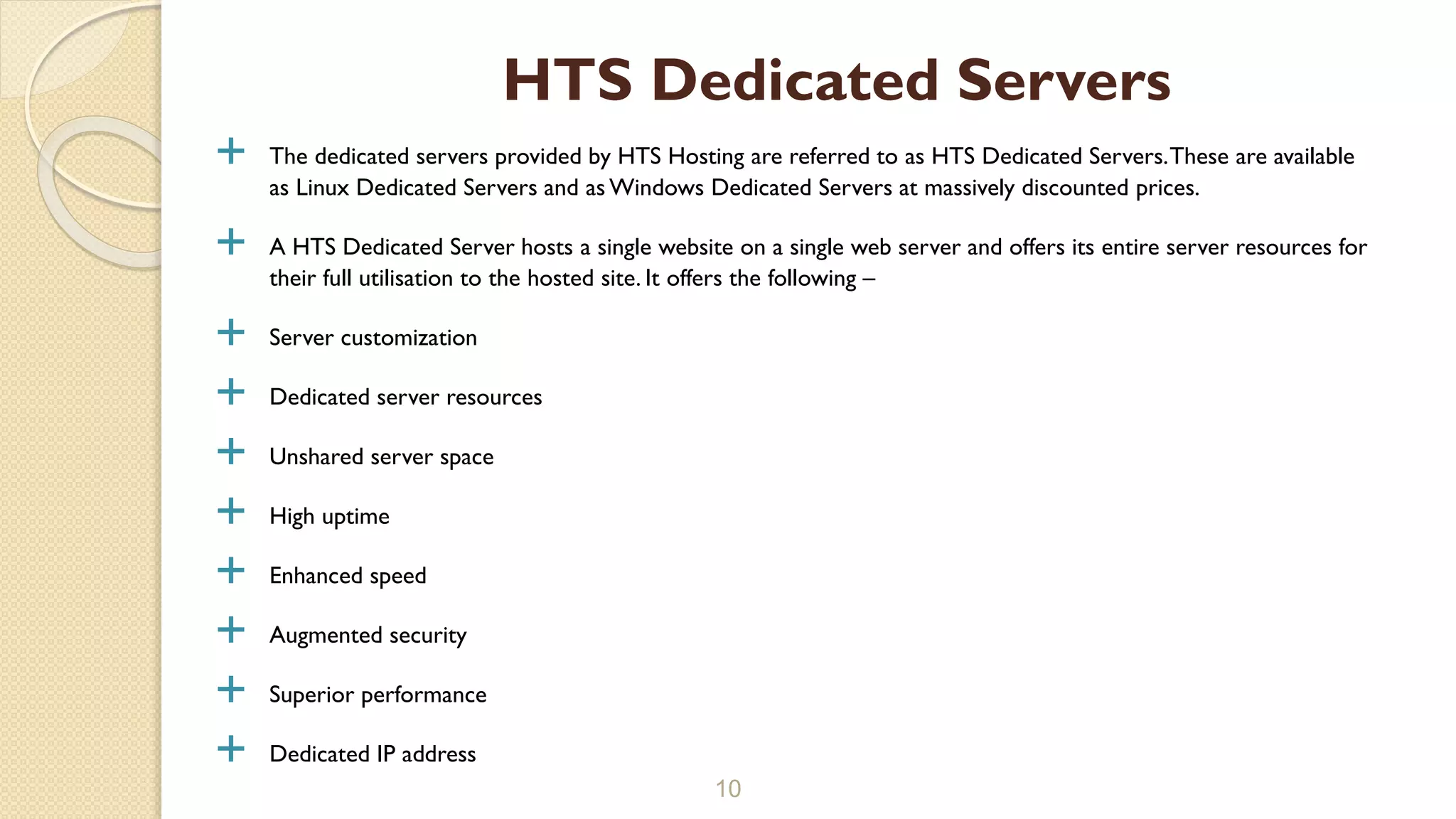  The dedicated servers provided by HTS Hosting are referred to as HTS Dedicated Servers.These are available
as Linux Dedicated Servers and as Windows Dedicated Servers at massively discounted prices.
 A HTS Dedicated Server hosts a single website on a single web server and offers its entire server resources for
their full utilisation to the hosted site. It offers the following –
 Server customization
 Dedicated server resources
 Unshared server space
 High uptime
 Enhanced speed
 Augmented security
 Superior performance
 Dedicated IP address
10
HTS Dedicated Servers
 