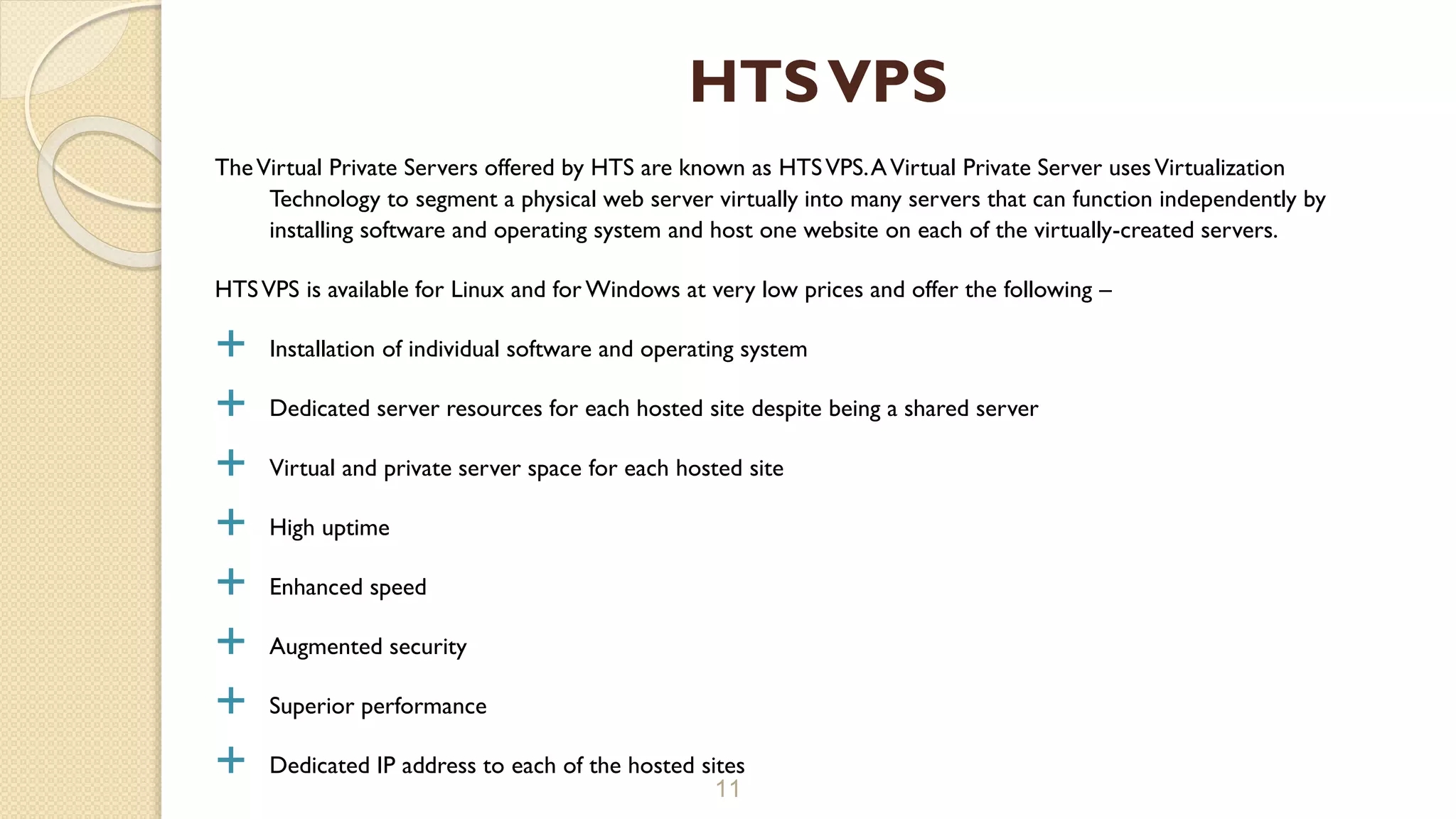 TheVirtual Private Servers offered by HTS are known as HTSVPS.AVirtual Private Server usesVirtualization
Technology to segment a physical web server virtually into many servers that can function independently by
installing software and operating system and host one website on each of the virtually-created servers.
HTSVPS is available for Linux and for Windows at very low prices and offer the following –
 Installation of individual software and operating system
 Dedicated server resources for each hosted site despite being a shared server
 Virtual and private server space for each hosted site
 High uptime
 Enhanced speed
 Augmented security
 Superior performance
 Dedicated IP address to each of the hosted sites
11
HTSVPS
 