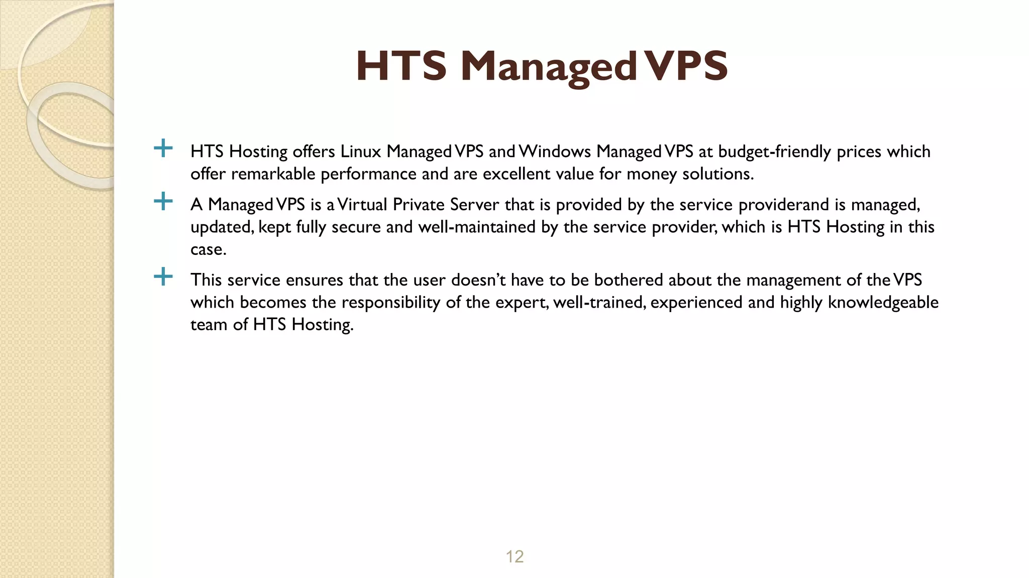  HTS Hosting offers Linux ManagedVPS and Windows ManagedVPS at budget-friendly prices which
offer remarkable performance and are excellent value for money solutions.
 A ManagedVPS is aVirtual Private Server that is provided by the service providerand is managed,
updated, kept fully secure and well-maintained by the service provider, which is HTS Hosting in this
case.
 This service ensures that the user doesn’t have to be bothered about the management of theVPS
which becomes the responsibility of the expert, well-trained, experienced and highly knowledgeable
team of HTS Hosting.
12
HTS ManagedVPS
 