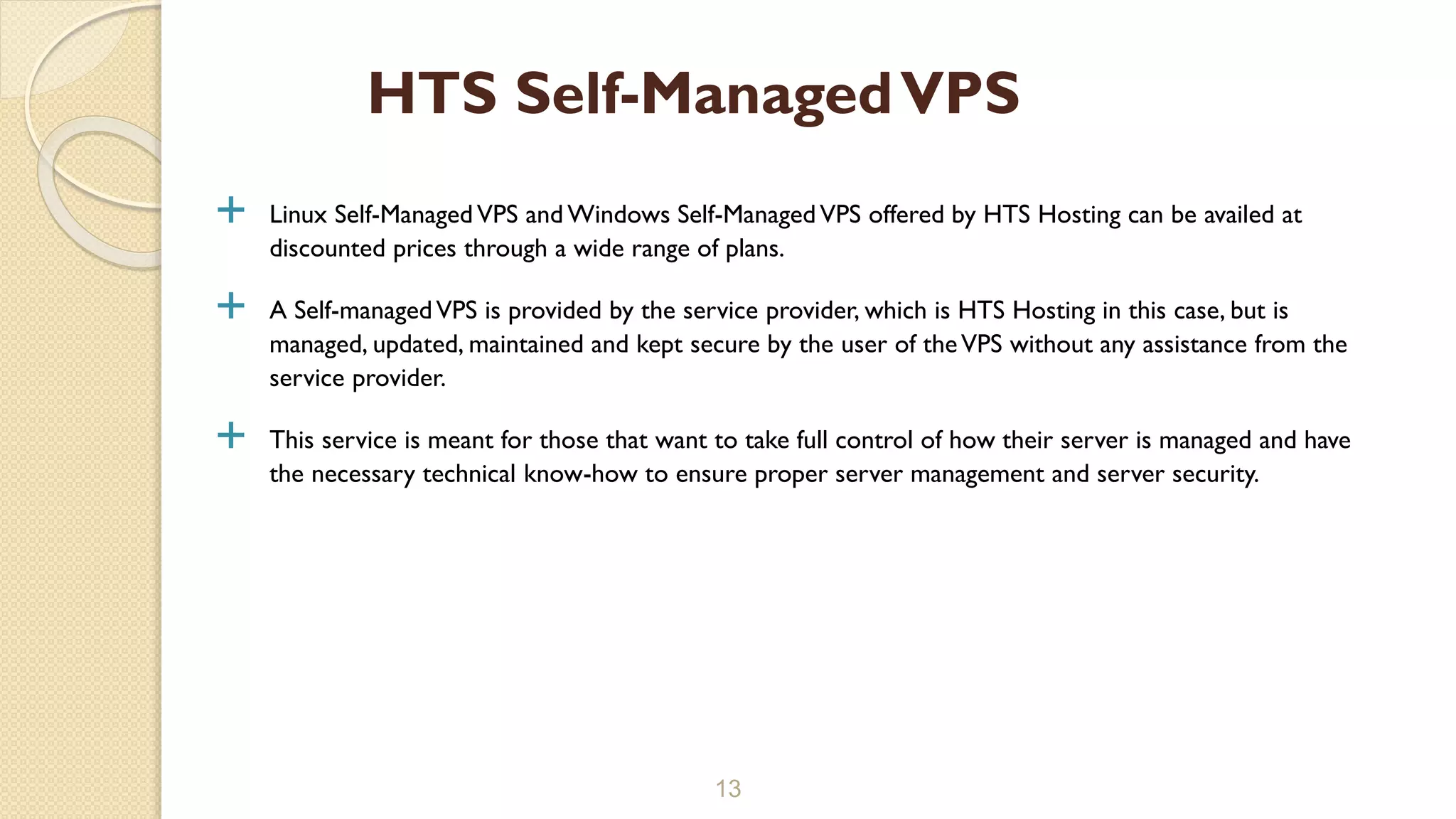  Linux Self-ManagedVPS and Windows Self-ManagedVPS offered by HTS Hosting can be availed at
discounted prices through a wide range of plans.
 A Self-managedVPS is provided by the service provider, which is HTS Hosting in this case, but is
managed, updated, maintained and kept secure by the user of theVPS without any assistance from the
service provider.
 This service is meant for those that want to take full control of how their server is managed and have
the necessary technical know-how to ensure proper server management and server security.
13
HTS Self-ManagedVPS
 