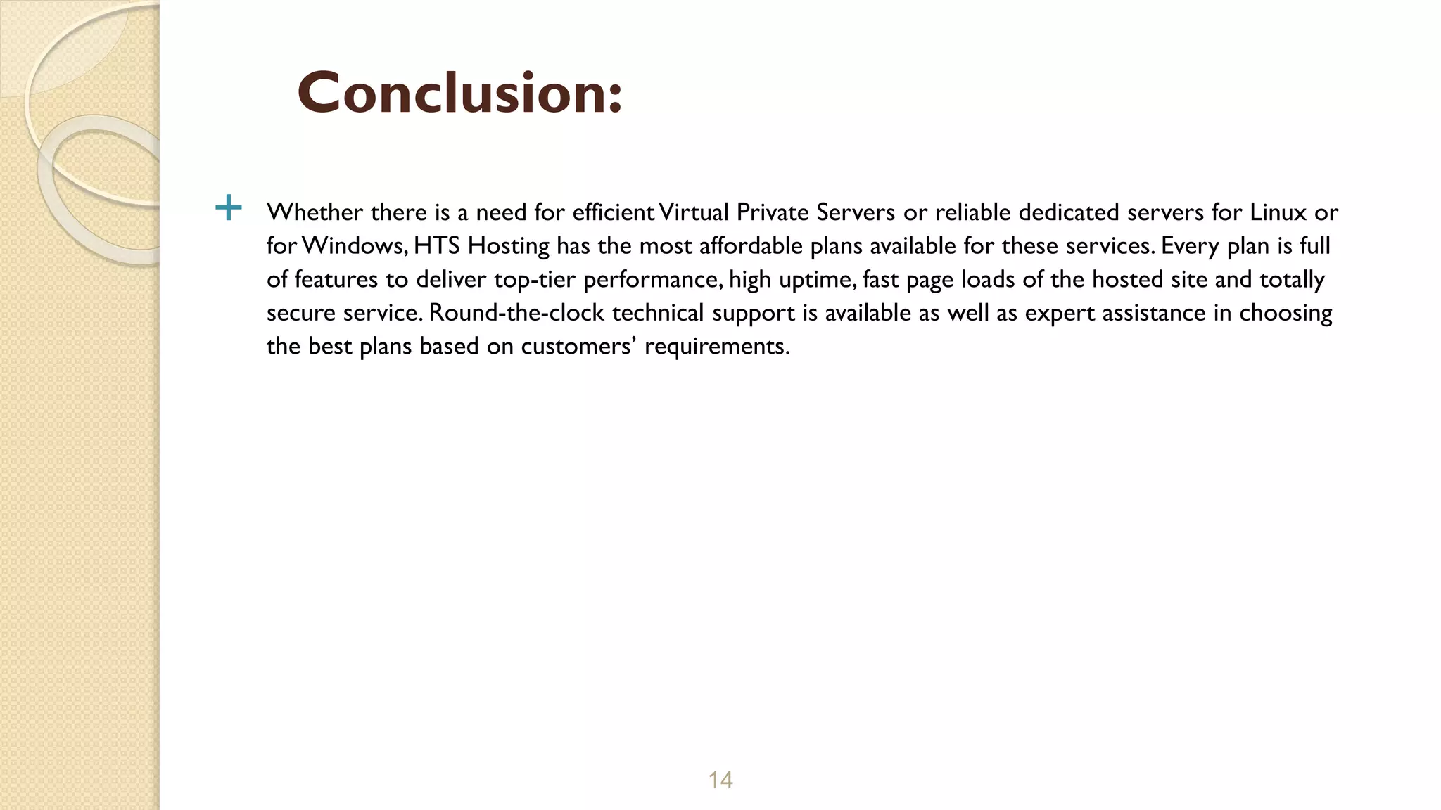  Whether there is a need for efficientVirtual Private Servers or reliable dedicated servers for Linux or
forWindows, HTS Hosting has the most affordable plans available for these services. Every plan is full
of features to deliver top-tier performance, high uptime, fast page loads of the hosted site and totally
secure service. Round-the-clock technical support is available as well as expert assistance in choosing
the best plans based on customers’ requirements.
14
Conclusion:
 