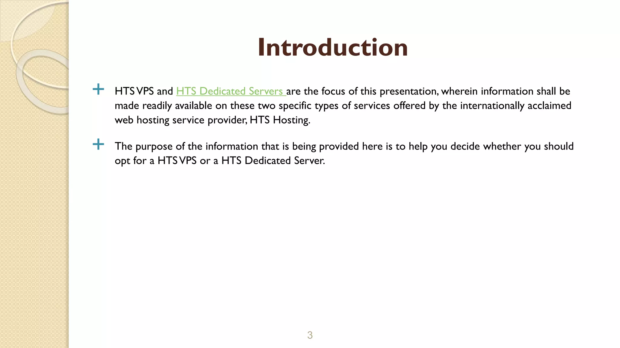  HTSVPS and HTS Dedicated Servers are the focus of this presentation, wherein information shall be
made readily available on these two specific types of services offered by the internationally acclaimed
web hosting service provider, HTS Hosting.
 The purpose of the information that is being provided here is to help you decide whether you should
opt for a HTSVPS or a HTS Dedicated Server.
3
Introduction
 