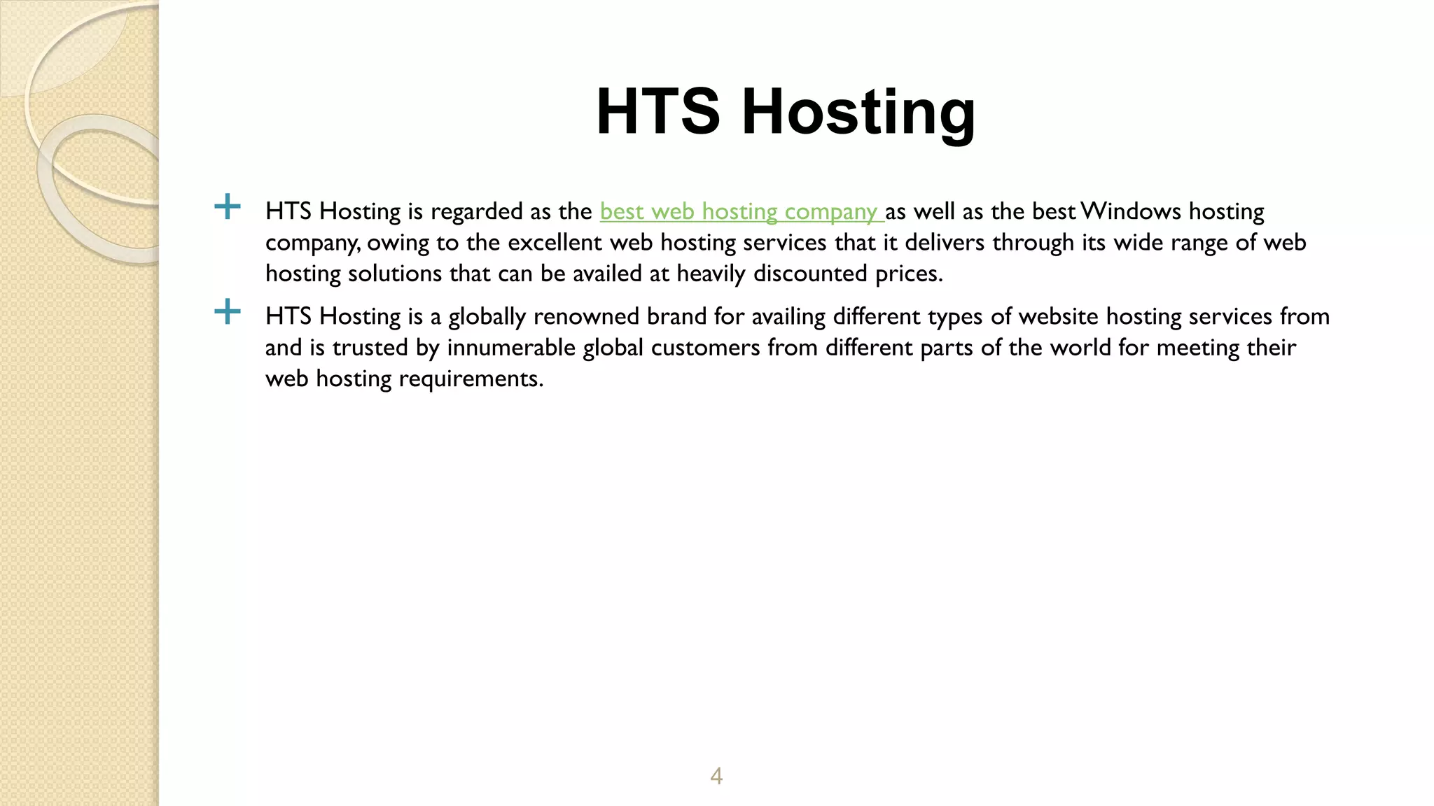  HTS Hosting is regarded as the best web hosting company as well as the best Windows hosting
company, owing to the excellent web hosting services that it delivers through its wide range of web
hosting solutions that can be availed at heavily discounted prices.
 HTS Hosting is a globally renowned brand for availing different types of website hosting services from
and is trusted by innumerable global customers from different parts of the world for meeting their
web hosting requirements.
4
HTS Hosting
 