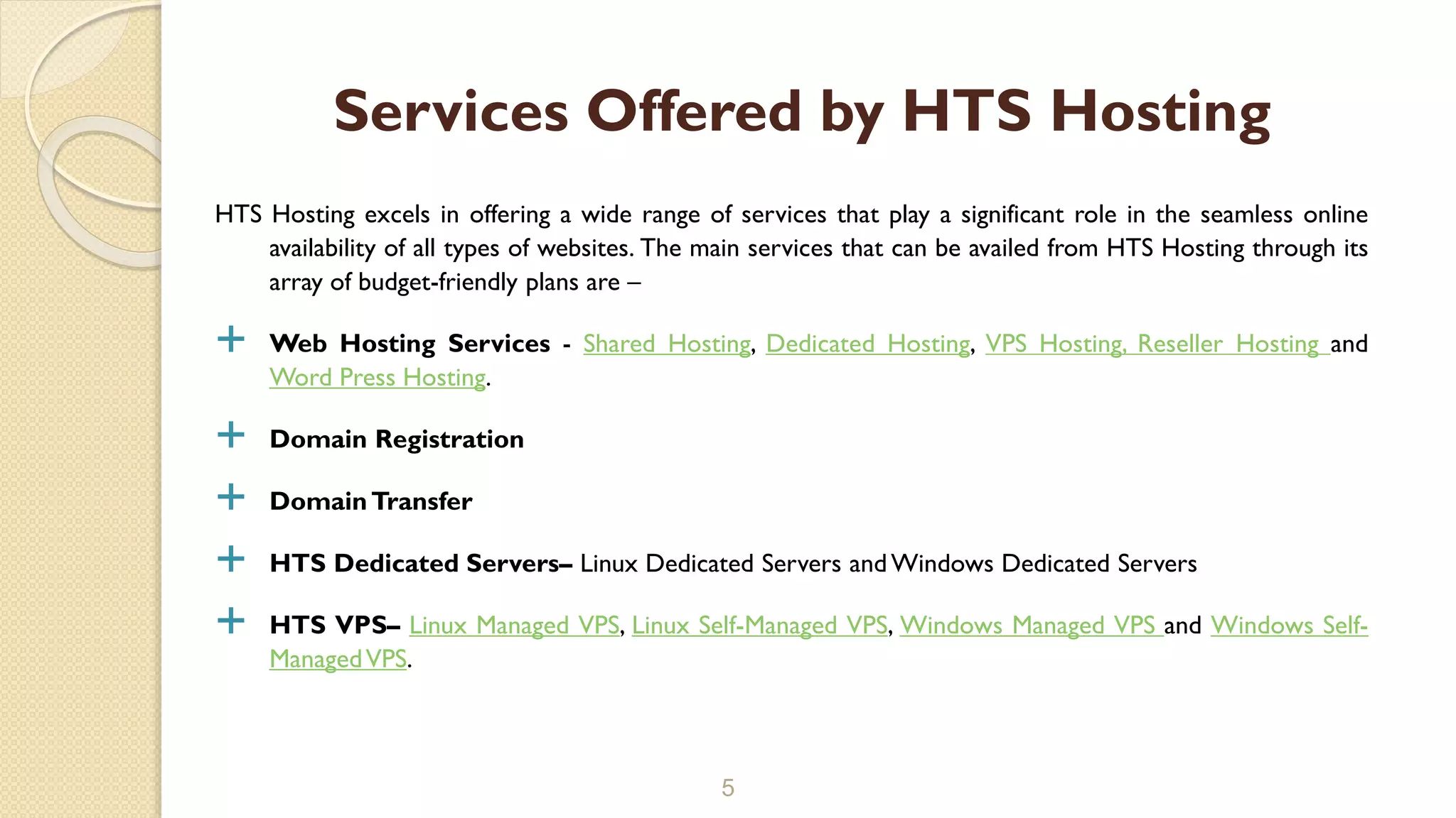 HTS Hosting excels in offering a wide range of services that play a significant role in the seamless online
availability of all types of websites. The main services that can be availed from HTS Hosting through its
array of budget-friendly plans are –
 Web Hosting Services - Shared Hosting, Dedicated Hosting, VPS Hosting, Reseller Hosting and
Word Press Hosting.
 Domain Registration
 DomainTransfer
 HTS Dedicated Servers– Linux Dedicated Servers andWindows Dedicated Servers
 HTS VPS– Linux Managed VPS, Linux Self-Managed VPS, Windows Managed VPS and Windows Self-
ManagedVPS.
5
Services Offered by HTS Hosting
 